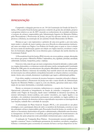 Relatório de Gestão Institucional 2007

Apresentação
Cumprindo a obrigação prevista no art. 101 da Constituição do Estado de Santa Ca-
tarina, o Procurador-Geral de Justiça apresenta o relatório de gestão das atividades, projetos
e programas relativos ao ano de 2007, trazendo ao conhecimento da sociedade catarinense
o conjunto de esforços empreendidos pela Administração Superior do Ministério Público,
pelas Procuradorias e Promotorias de Justiça, em prol da relevante missão de servir com
presteza e eficiência, na construção de um autêntico Estado Democrático de Direito.
Destaca-se que o ano representou o primeiro de uma nova gestão e, por esta razão,
maior ainda é o desafio de trazer à prática uma nova filosofia no relacionamento institucio-
nal, tanto em relação aos Órgãos e aos Poderes do Estado, para os quais se visou à criação
de novos canais de interlocução, quanto em relação aos órgãos internos, servidores e mem-
bros da Instituição, dirigindo-lhes novas diretrizes para a realização das tarefas descritas na
Constituição Federal.
A Procuradoria-Geral de Justiça (PGJ) investiu em novas práticas, sempre alicerçadas
nos valores que guiam o Ministério Público: independência, ética, legalidade, efetividade, moralidade,
solidariedade, harmonia, transparência, justiça e confiança.
Esta nova visão, mais do que um mero compromisso formal de defender a ordem jurídi-
ca, o regime democrático e os interesses sociais relevantes, tarefas outorgadas pela Constituição
Federal de 1988, parte do reconhecimento das próprias dificuldades internas no enfrentamen-
to da tutela dos direitos e interesses da sociedade, hoje exercido através de uma elevada gama
de intervenções nas esferas judicial e extrajudicial, buscando-se soluções criativas e economica-
mente viáveis, sem, contudo, desmerecer os princípios que regem a administração pública.
Com efeito, ampliar a estrutura de recursos humanos e materiais colocados à disposi-
ção dos Procuradores e Promotores de Justiça tem sido o maior desafio da Administração
Superior do Ministério Público e espera-se, com esta diretriz, aproximar ainda mais a Insti-
tuição de sua maior destinatária, a sociedade catarinense.
Dentre as estruturas já existentes, redirecionou-se a atuação dos Centros de Apoio
Operacional, colocando-os integralmente na função de estimular a integração e o inter-
câmbio entre Órgãos de Execução, dando maior visibilidade às iniciativas inovadoras, de
remeter informações técnico-jurídicas, sem caráter vinculativo, aos órgãos ligados à sua
atividade, e de estabelecer intercâmbio permanente com entidades ou órgãos públicos ou
privados para obtenção de elementos técnicos especializados necessários ao desempenho de
suas funções, vedando-lhes a atividade de execução.
A reformulação do Plano Geral de Atuação (PGA), a ele acrescendo-se um plano
estratégico, com a participação direta de todos os membros da Instituição, constitui-se num
dos principais esforços empreendidos pelo Procurador-Geral de Justiça, no sentido de for-
talecer os mecanismos democráticos de gestão e administração, culminando num documen-
to transparente e de fácil acesso à sociedade, que poderá participar do monitoramento e da
fiscalização das ações propostas como prioridades institucionais para o atual exercício.
A realização da “Campanha Boas Práticas - Economizando recursos públicos, pro-
tegendo a natureza” busca a mobilização permanente de membros, servidores, estagiários,
bolsistas e contratados para a economia no consumo de bens e serviços disponíveis na Ins-
 