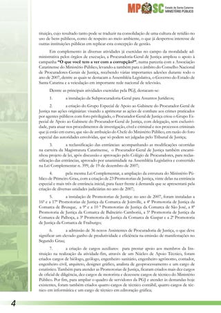 Estado de Santa Catarina
MINISTÉRIO PÚBLICO
tituição, cujo resultado tanto pode se traduzir na consolidação de uma cultura de retidão no
uso de bens públicos, como de respeito ao meio ambiente, o que já despertou interesse de
outras instituições públicas em replicar esta concepção de gestão.
Em complemento às diversas atividades já exercidas no campo da moralidade ad-
ministrativa pelos órgãos de execução, a Procuradoria-Geral de Justiça ampliou o apoio à
campanha “O que você tem a ver com a corrupção?”, numa parceria com a Associação
Catarinense do Ministério Público, levando-a também para o âmbito do Conselho Nacional
de Procuradores-Gerais de Justiça, recebendo várias importantes adesões durante todo o
ano de 2007, dentre as quais se destacam a Assembléia Legislativa, o Governo do Estado de
Santa Catarina e a veiculação em importante rede nacional de televisão.
Dentre as principais atividades exercidas pela PGJ, destacam-se:
1.	 a instalação da Subprocuradoria-Geral para Assuntos Jurídicos;
2.	 a criação do Grupo Especial de Apoio ao Gabinete do Procurador-Geral de
Justiça nas ações originárias: visando a aprimorar as ações de combate aos crimes praticados
por agentes públicos com foro privilegiado, o Procurador-Geral de Justiça criou o Grupo Es-
pecial de Apoio ao Gabinete do Procurador-Geral de Justiça, com delegação, sem exclusivi-
dade, para atuar nos procedimentos de investigação, cível e criminal e nos processos criminais
que já estão em curso, que são de atribuição do Chefe do Ministério Público, em razão do foro
especial das autoridades envolvidas, que só podem ser julgadas pelo Tribunal de Justiça;
3.	 a reclassificação das entrâncias: acompanhando as modificações ocorridas
na carreira da Magistratura Catarinense, o Procurador-Geral de Justiça também encami-
nhou projeto de lei, após discussão e aprovação pelo Colégio de Procuradores, para reclas-
sificação das entrâncias, aprovado por unanimidade na Assembléia Legislativa e convertido
na Lei Complementar n. 399, de 19 de dezembro de 2007;
4.	 pela mesma Lei Complementar, a ampliação da estrutura do Ministério Pú-
blico de Primeiro Grau, com a criação de 23 Promotorias de Justiça, vinte delas na entrância
especial e mais três de entrância inicial, para fazer frente à demanda que se apresentará pela
criação de diversas unidades judiciárias no ano de 2007;
5.	 a instalação de Promotorias de Justiça: no ano de 2007, foram instaladas a
16ª e a 17ª Promotorias de Justiça da Comarca de Joinville, a 4ª Promotoria de Justiça da
Comarca de Brusque, a 9ª e a 10 ª Promotorias de Justiça da Comarca de São José, a 8ª
Promotoria de Justiça da Comarca de Balneário Camboriú, a 5ª Promotoria de Justiça da
Comarca de Palhoça, a 3ª Promotoria de Justiça da Comarca de Gaspar e a 2ª Promotoria
de Justiça da Comarca de Fraiburgo;
6.	 a admissão de 36 novos Assistentes de Procuradoria de Justiça, o que deve
significar um elevado ganho de produtividade e eficiência na emissão de manifestações no
Segundo Grau;
7.	 a criação de cargos auxiliares: para prestar apoio aos membros da Ins-
tituição na realização da atividade-fim, através de um Núcleo de Apoio Técnico, foram
criados cargos de biólogo, geólogo, engenheiro sanitário, engenheiro agrônomo, contador,
engenheiro civil, arquiteto, designer gráfico, analista de geoprocessamento e um cargo de
estatístico. Também para atender as Promotorias de Justiça, ficaram criados mais dez cargos
de oficial de diligência, dez cargos de motorista e dezessete cargos de técnico do Ministério
Público. Por fim, para ampliar o quadro de servidores da PGJ e atender às demandas hoje
existentes, foram também criados quatro cargos de técnico contábil, quatro cargos de téc-
nico em informática e um cargo de técnico em editoração gráfica;

 