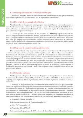 Estado de Santa Catarina
MINISTÉRIO PÚBLICO
8.3.1.1 Estratégias estabelecidas no Plano Geral de Atuação
A atuação do Ministério Público na área da moralidade administrativa ocorreu, prioritariamente,
nos campos da prevenção e da repressão dos atos de improbidade administrativa.
8.3.1.2 Prevenção da improbidade administrativa
Visando atender ao planejamento estratégico para o ano de 2007, com a prevenção de atos de
improbidade administrativa, o Centro de Apoio engajou-se com o TCE na realização do “X Ciclo de Es-
tudos de Controle da Administração Municipal”, com 12 eventos nas regiões do Estado, com palestras
para administradores públicos municipais.
A Coordenação do Centro participou de dois encontros do GNCOPP (Grupo Nacional de Com-
bate à Corrupção e Defesa do Patrimônio Público), agora denominado Comissão Permanente de Com-
bate à Corrupção e Defesa do Patrimônio Público, grupo ligado ao Conselho Nacional dos Procurado-
res-Gerais, que congrega todos os Ministérios Públicos brasileiros, onde, além da troca de subsídios e
identificação de prioridade de enfrentamento nacionais na área de defesa do patrimônio público, foram
traçadas as metas a serem cumpridas no ano de 2008.
8.3.1.3 Repressão de atos de improbidade administrativa
Deu-se continuidade às ações já desencadeadas de forma intensificada, visando à integração com
o Tribunal de Contas do Estado, com a Assembléia Legislativa, com o Tribunal de Justiça, com o Poder
Executivo e com as Câmaras de Vereadores, no sentido de serem ampliadas as fontes alimentadoras da
Instituição, buscando, especialmente, coibir as fraudes em procedimentos licitatórios; o enriquecimento
ilícito de agentes públicos; os desvios de verbas públicas e gastos indevidos; a ilegalidade no recebimento
de honorários de sucumbência por parte dos procuradores municipais, com vistas à cessação de irre-
gularidades e à reversão ao erário das quantias recebidas indevidamente; o superfaturamento de obras,
produtos e serviços; as fraudes em concursos públicos; os desvios de finalidade e o abuso de poder; as
contratações irregulares de funcionários; a publicidade irregular e a doação indevida de bens imóveis por
parte de entes públicos.
8.3.1.4 Atividades realizadas
O CMA gerencia o Programa de Combate ao Nepotismo no Serviço Público no Estado de Santa
Catarina, iniciado em 1º de junho de 2006, através do Inquérito Civil n. 02/2006, da Procuradoria-Geral
de Justiça, cujo objetivo é efetuar diagnóstico no âmbito municipal, objetivando identificar os casos de
nepotismo.
A efetivação do Programa teve como desdobramento nas Comarcas do Estado, após identificados
os casos de nepotismo no serviço público municipal, tanto no âmbito do Executivo como do Legislativo,
a formatação de Termos de Compromisso de Ajustamento de Condutas, visando à exoneração dos car-
gos comissionados configuradores do nepotismo, bem como a impelir os poderes municipais a legislarem
sobre a matéria, nos termos propostos no TAC, ou, em caso de não ajustamento, o ajuizamento de ações
civis públicas, visando à exoneração e à proibição de novas contratações. Até o momento, alcançaram-se
os seguintes objetivos (tais informações são baseadas no material enviado pelos Promotores de Justiça):
a) Ações Civis Públicas Ajuizadas: 35
b) Termos de Ajustamentos de Condutas firmados: 154
c) ICs e PAPs instaurados: 160
d) Arquivados (ICs e PAPs): 33
Cabe ser destacado que, no ano de 2007, o Centro de Apoio Operacional da Moralidade Adminis-
RESULTADOS
50
 