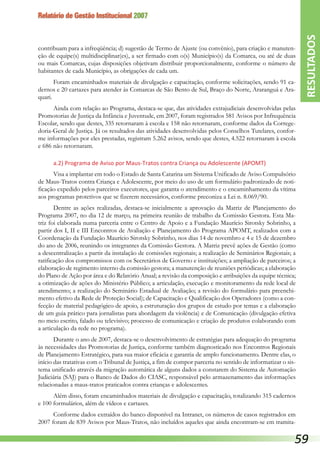 Relatório de Gestão Institucional 2007
contribuam para a infreqüência; d) sugestão de Termo de Ajuste (ou convênio), para criação e manuten-
ção de equipe(s) multidisciplinar(es), a ser firmado com o(s) Município(s) da Comarca, ou até de duas
ou mais Comarcas, cujas disposições objetivam distribuir proporcionalmente, conforme o número de
habitantes de cada Município, as obrigações de cada um.
Foram encaminhados materiais de divulgação e capacitação, conforme solicitações, sendo 91 ca-
dernos e 20 cartazes para atender às Comarcas de São Bento de Sul, Braço do Norte, Araranguá e Ara-
quari.
Ainda com relação ao Programa, destaca-se que, das atividades extrajudiciais desenvolvidas pelas
Promotorias de Justiça da Infância e Juventude, em 2007, foram registrados 581 Avisos por Infrequência
Escolar, sendo que destes, 335 retornaram à escola e 158 não retornaram, conforme dados da Correge-
doria-Geral de Justiça. Já os resultados das atividades desenvolvidas pelos Conselhos Tutelares, confor-
me informações por eles prestadas, registram 5.262 avisos, sendo que destes, 4.522 retornaram à escola
e 686 não retornaram.
a.2) Programa de Aviso por Maus-Tratos contra Criança ou Adolescente (APOMT)
Visa a implantar em todo o Estado de Santa Catarina um Sistema Unificado de Aviso Compulsório
de Maus-Tratos contra Criança e Adolescente, por meio do uso de um formulário padronizado de noti-
ficação expedido pelos parceiros executores, que garanta o atendimento e o encaminhamento da vítima
aos programas protetivos que se fizerem necessários, conforme preconiza a Lei n. 8.069/90.
Dentre as ações realizadas, destaca-se inicialmente a aprovação da Matriz de Planejamento do
Programa 2007, no dia 12 de março, na primeira reunião de trabalho da Comissão Gestora. Esta Ma-
triz foi elaborada numa parceria entre o Centro de Apoio e a Fundação Maurício Sirotsky Sobrinho, a
partir dos I, II e III Encontros de Avaliação e Planejamento do Programa APOMT, realizados com a
Coordenação da Fundação Maurício Sirotsky Sobrinho, nos dias 14 de novembro e 4 e 15 de dezembro
do ano de 2006, reunindo os integrantes da Comissão Gestora. A Matriz prevê ações de Gestão (como
a descentralização a partir da instalação de comissões regionais; a realização de Seminários Regionais; a
ratificação dos compromissos com os Secretários de Governo e instituições; a ampliação de parceiros; a
elaboração de regimento interno da comissão gestora; a manutenção de reuniões periódicas; a elaboração
do Plano de Ação por área e do Relatório Anual; a revisão da composição e atribuições da equipe técnica;
a otimização de ações do Ministério Público; a articulação, execução e monitoramento da rede local de
atendimento; a realização do Seminário Estadual de Avaliação; a revisão do formulário para preenchi-
mento efetivo da Rede de Proteção Social); de Capacitação e Qualificação dos Operadores (como a con-
fecção de material pedagógico de apoio, a estruturação dos grupos de estudo por temas e a elaboração
de um guia prático para jornalistas para abordagem da violência) e de Comunicação (divulgação efetiva
no meio escrito, falado ou televisivo; processo de comunicação e criação de produtos colaborando com
a articulação da rede no programa).
Durante o ano de 2007, destaca-se o desenvolvimento de estratégias para adequação do programa
às necessidades das Promotorias de Justiça, conforme também diagnosticado nos Encontros Regionais
de Planejamento Estratégico, para sua maior eficácia e garantia de amplo funcionamento. Dentre elas, o
início das tratativas com o Tribunal de Justiça, a fim de compor parceria no sentido de informatizar o sis-
tema unificado através da migração automática de alguns dados a constarem do Sistema de Automação
Judiciária (SAJ) para o Banco de Dados do CIASC, responsável pelo armazenamento das informações
relacionadas a maus-tratos praticados contra crianças e adolescentes.
Além disso, foram encaminhados materiais de divulgação e capacitação, totalizando 315 cadernos
e 100 formulários, além de vídeos e cartazes.
Conforme dados extraídos do banco disponível na Intranet, os números de casos registrados em
2007 foram de 839 Avisos por Maus-Tratos, não incluídos aqueles que ainda encontram-se em tramita-
RESULTADOS
59
 