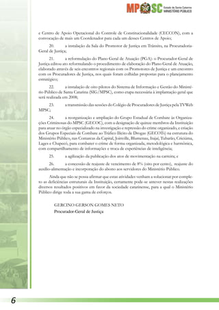 Estado de Santa Catarina
MINISTÉRIO PÚBLICO
e Centro de Apoio Operacional do Controle de Constitucionalidade (CECCON), com a
convocação de mais um Coordenador para cada um desses Centros de Apoio;
20.	 a instalação da Sala do Promotor de Justiça em Trânsito, na Procuradoria-
Geral de Justiça;
21.	 a reformulação do Plano Geral de Atuação (PGA): o Procurador-Geral de
Justiça editou ato reformulando o procedimento de elaboração do Plano Geral de Atuação,
elaborado através de seis encontros regionais com os Promotores de Justiça e um encontro
com os Procuradores de Justiça, nos quais foram colhidas propostas para o planejamento
estratégico;
22.	 a instalação de oito pilotos do Sistema de Informação e Gestão do Ministé-
rio Público de Santa Catarina (SIG/MPSC), como etapa necessária à implantação geral que
será realizada em 2008;
23.	 a transmissão das sessões do Colégio de Procuradores de Justiça pela TVWeb
MPSC;
24.	 a reorganização e ampliação do Grupo Estadual de Combate às Organiza-
ções Criminosas do MPSC (GECOC), com a designação de quinze membros da Instituição
para atuar no órgão especializado na investigação e repressão do crime organizado, e criação
dos Grupos Especiais de Combate ao Tráfico Ilícito de Drogas (GECOTs) na estrutura do
Ministério Público, nas Comarcas da Capital, Joinville, Blumenau, Itajaí, Tubarão, Criciúma,
Lages e Chapecó, para combater o crime de forma organizada, metodológica e harmônica,
com compartilhamento de informações e troca de experiências de inteligência;
25.	 a agilização da publicação dos atos de movimentação na carreira; e
26.	 a concessão de reajuste de vencimento de 8% (oito por cento), reajuste do
auxílio-alimentação e incorporação do abono aos servidores do Ministério Público.
Ainda que não se possa afirmar que estas atividades venham a solucionar por comple-
to as deficiências estruturais da Instituição, certamente pode-se antever nestas realizações
diversos resultados positivos em favor da sociedade catarinense, para a qual o Ministério
Público dirige toda a sua gama de esforços.
GERCINO GERSON GOMES NETO
Procurador-Geral de Justiça

 
