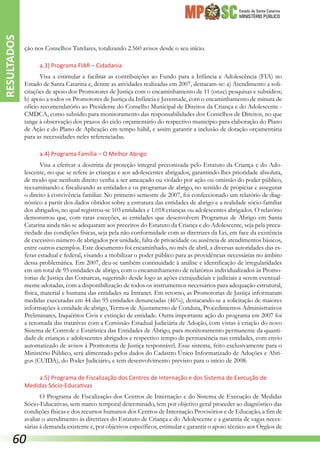 Estado de Santa Catarina
MINISTÉRIO PÚBLICO
ção nos Conselhos Tutelares, totalizando 2.560 avisos desde o seu início.
a.3) Programa FIAR – Cidadania
Visa a estimular e facilitar as contribuições ao Fundo para a Infância e Adolescência (FIA) no
Estado de Santa Catarina e, dentre as atividades realizadas em 2007, destacam-se: a) Atendimento a soli-
citações de apoio dos Promotores de Justiça com o encaminhamento de 11 (onze) pesquisas e subsídios;
b) apoio a todos os Promotores de Justiça da Infância e Juventude, com o encaminhamento de minuta de
ofício recomendatório ao Presidente do Conselho Municipal de Direitos da Criança e do Adolescente -
CMDCA, como subsídio para monitoramento das responsabilidades dos Conselhos de Direitos, no que
tange à observação dos prazos do ciclo orçamentário do respectivo município para elaboração do Plano
de Ação e do Plano de Aplicação em tempo hábil, e assim garantir a inclusão de dotação orçamentária
para as necessidades neles referenciadas.
a.4) Programa Família – O Melhor Abrigo
Visa a efetivar a doutrina da proteção integral preconizada pelo Estatuto da Criança e do Ado-
lescente, no que se refere às crianças e aos adolescentes abrigados, garantindo-lhes prioridade absoluta,
de modo que nenhum direito venha a ser ameaçado ou violado por ação ou omissão do poder público,
reexaminando e fiscalizando as entidades e os programas de abrigo, no sentido de propiciar e assegurar
o direito à convivência familiar. No primeiro semestre de 2007, foi confeccionado um relatório de diag-
nóstico a partir dos dados obtidos sobre a estrutura das entidades de abrigo e a realidade sócio-familiar
dos abrigados, no qual registrou-se 103 entidades e 1.018 crianças ou adolescentes abrigados. O relatório
demonstrou que, com raras exceções, as entidades que desenvolvem Programas de Abrigo em Santa
Catarina ainda não se adequaram aos preceitos do Estatuto da Criança e do Adolescente, seja pela preca-
riedade das condições físicas, seja pela não conformidade com as diretrizes da Lei, em face da existência
de excessivo número de abrigados por unidade, falta de privacidade ou ausência de atendimentos básicos,
entre outros exemplos. Este documento foi encaminhado, no mês de abril, a diversas autoridades das es-
feras estadual e federal, visando a mobilizar o poder público para as providências necessárias no âmbito
dessa problemática. Em 2007, deu-se também continuidade à análise e identificação de irregularidades
em um total de 95 entidades de abrigo, com o encaminhamento de relatórios individualizados às Promo-
torias de Justiça das Comarcas, sugerindo desde logo as ações extrajudiciais e judiciais a serem eventual-
mente adotadas, com a disponibilização de todos os instrumentos necessários para adequação estrutural,
física, material e humana das entidades na Intranet. Em retorno, as Promotorias de Justiça informaram
medidas executadas em 44 das 95 entidades denunciadas (46%), destacando-se a solicitação de maiores
informações à entidade de abrigo, Termos de Ajustamento de Conduta, Procedimentos Administrativos
Preliminares, Inquéritos Civis e extinção de entidade. Outra importante ação do programa em 2007 foi
a retomada das tratativas com a Comissão Estadual Judiciária de Adoção, com vistas à criação do novo
Sistema de Controle e Estatística das Entidades de Abrigo, para monitoramento permanente da quanti-
dade de crianças e adolescentes abrigados e respectivo tempo de permanência nas entidades, com envio
automatizado de avisos à Promotoria de Justiça responsável. Esse sistema, feito exclusivamente para o
Ministério Público, será alimentado pelos dados do Cadastro Único Informatizado de Adoções e Abri-
gos (CUIDA), do Poder Judiciário, e tem desenvolvimento previsto para o início de 2008.
a.5) Programa de Fiscalização dos Centros de Internação e dos Sistema de Execução de
Medidas Sócio-Educativas
O Programa de Fiscalização dos Centros de Internação e do Sistema de Execução de Medidas
Sócio-Educativas, sem marco temporal determinado, tem por objetivo geral proceder ao diagnóstico das
condições físicas e dos recursos humanos dos Centros de Internação Provisórios e de Educação, a fim de
avaliar o atendimento às diretrizes do Estatuto de Criança e do Adolescente e a garantia de vagas neces-
sárias à demanda existente e, por objetivos específicos, estimular e garantir o apoio técnico aos Órgãos de
RESULTADOS
60
 