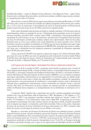 Estado de Santa Catarina
MINISTÉRIO PÚBLICO
Garibaldi, Bom Retiro - região do Planalto Serrano, Descanso e São Miguel do Oeste - região Oeste).
Somente após a realização do projeto piloto, ocorrida uma avaliação e definidos alguns ajustes, estendeu-
se o programa para todas as Comarcas.
Dessa forma, o exame de DNA deverá seguir o procedimento instituído pela Resolução n. 03/2007
GP/CGJ, onde a coleta do material será realizada em audiência designada exclusivamente para concilia-
ção e, se for o caso, de saneamento. O procedimento de coleta do material genético na Promotoria de
Justiça está previsto para março do ano de 2008, a partir de sua regulamentação.
Estão sendo distribuídos pela Secretaria de Saúde às unidades judiciárias 1.500 kits para coleta de
material genético, relativos ao período de um ano. A distribuição desta quantidade ocorre em 4 (quatro)
remessas (setembro, novembro/2007 e janeiro, março/2008). A distribuição é feita proporcionalmente
à população de cada Comarca, eis que os levantamentos efetuados pela Corregedoria Geral de Justiça,
por meio de informações enviadas pelas unidades, indicam uma superestimação. Além dos kits acima,
destinados para os novos casos, também estão sendo distribuídos no mesmo período outros 756 kits
destinados a atender aos pedidos encaminhados ao LACEN, que não foram agendados por aquele órgão
e que também deverão obedecer aos procedimentos do PRODNASC (intimação para coleta na audiên-
cia). Neste caso, a distribuição dos kits obedecerá exatamente a quantidade de solicitações registradas
pelo LACEN para cada Comarca.
Assim, a partir de 27/08/2007 está suspensa a vigência dos artigos 119 e 120 do CNCGJ do TJSC,
que tratam do exame de DNA, por meio de agendamento pelo Laboratório Central de Saúde Pública
(LACEN), bem como deixa de vigorar o Termo de Ajustamento de Conduta firmado entre a Secretaria
de Estado de Saúde e o Ministério Público, de 17 de junho de 1998.
a.8) Programa de Inclusão Digital – Rede Digital Pró-Infância e Adolescência (Rede Piá)
Lançado em 30 de novembro de 2007, o programa, desenvolvido em parceria com o Centro de
Apoio Operacional Criminal (CCR), o Estado de Santa Catarina, a Universidade Federal de Santa Cata-
rina (UFSC), a Associação Catarinense das Fundações Educacionais (ACAFE) e a Associação de Mante-
nedoras Particulares de Educação Superior de Santa Catarina (AMPESC), visa a revitalizar as máquinas
caça-níqueis apreendidas, transformando-as em equipamentos de informática para uso didático-peda-
gógico nas escolas de ensino básico e médio, das redes públicas municipais e estadual e de organizações
governamentais e não-governamentais de atendimento a comunidades carentes, sendo a destinação da
utilização desses equipamentos exclusivamente a alunos matriculados nas referidas escolas e a pessoas
carentes. Para tanto, aos Promotores de Justiça compete, em especial, proceder ao encaminhamento
jurídico da liberação dessas máquinas e ao acompanhamento da sua distribuição às instituições na Co-
marca.
A expressão “Rede” significa toda a organização que envolve o projeto, guardando consonância
também com a área da informática, além de representar o “RE”, Reciclagem, o “D”, Digital, e o “E”,
Educativa. Já o “PIÁ” é um substantivo masculino utilizado para indicar um “menino”, sendo o “P”
de Pró, “I” de Infância e “A” de Adolescência. Assim, temos a Rede PIÁ. A logomarca, por seu turno,
corresponde à transformação entre algo sombrio, obscuro, em algo belo, colorido, traçando um paralelo
entre a máquina caça-níquel e o computador a partir dela convertido. Utiliza-se nela, ainda, a disposição
de teclas e de um monitor de forma a identificar um boneco, relacionando-o ao “PIÁ”, contando o lado
direito do monitor (ou da cabeça do menino) com um olhinho e um sorriso.
Ressalta-se o necessário envolvimento do Promotor de Justiça com atribuição perante o Juizado
Especial Criminal e perante o Juizado da Infância e Juventude. Enquanto o Promotor de Justiça Criminal
detém a responsabilidade por dar o encaminhamento para o ingresso da máquina apreendida no projeto,
através da transação penal (art. 76 da Lei n. 9.099/95), sursis processual (art. 89 da Lei n. 9.099/95),
requerimento incidental ou final do processo (interpretação do art. 91 do CP), ao Promotor de Justiça
da Infância e Juventude incumbe, com o apoio de um representante do Município, da IES, ou da SDR
RESULTADOS
62
 