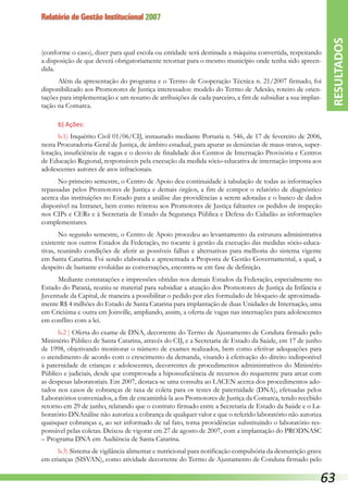 Relatório de Gestão Institucional 2007
(conforme o caso), dizer para qual escola ou entidade será destinada a máquina convertida, respeitando
a disposição de que deverá obrigatoriamente retornar para o mesmo município onde tenha sido apreen-
dida.
Além da apresentação do programa e o Termo de Cooperação Técnica n. 21/2007 firmado, foi
disponibilizado aos Promotores de Justiça interessados: modelo do Termo de Adesão, roteiro de orien-
tações para implementação e um resumo de atribuições de cada parceiro, a fim de subsidiar a sua implan-
tação na Comarca.
b) Ações:
b.1) Inquérito Civil 01/06/CIJ, instaurado mediante Portaria n. 546, de 17 de fevereiro de 2006,
nesta Procuradoria-Geral de Justiça, de âmbito estadual, para apurar as denúncias de maus-tratos, super-
lotação, insuficiência de vagas e o desvio de finalidade dos Centros de Internação Provisória e Centros
de Educação Regional, responsáveis pela execução da medida sócio-educativa de internação imposta aos
adolescentes autores de atos infracionais.
No primeiro semestre, o Centro de Apoio deu continuidade à tabulação de todas as informações
repassadas pelos Promotores de Justiça e demais órgãos, a fim de compor o relatório de diagnóstico
acerca das instituições no Estado para a análise das providências a serem adotadas e o banco de dados
disponível na Intranet, bem como reiterou aos Promotores de Justiça faltantes os pedidos de inspeção
nos CIPs e CERs e à Secretaria de Estado da Segurança Pública e Defesa do Cidadão as informações
complementares.
No segundo semestre, o Centro de Apoio procedeu ao levantamento da estrutura administrativa
existente nos outros Estados da Federação, no tocante à gestão da execução das medidas sócio-educa-
tivas, reunindo condições de aferir as possíveis falhas e alternativas para melhoria do sistema vigente
em Santa Catarina. Foi sendo elaborada e apresentada a Proposta de Gestão Governamental, a qual, a
despeito de bastante evoluídas as conversações, encontra-se em fase de definição.
Mediante constatações e impressões obtidas nos demais Estados da Federação, especialmente no
Estado do Paraná, reuniu-se material para subsidiar a atuação dos Promotores de Justiça da Infância e
Juventude da Capital, de maneira a possibilitar o pedido por eles formulado de bloqueio de aproximada-
mente R$ 4 milhões do Estado de Santa Catarina para implantação de duas Unidades de Internação, uma
em Criciúma e outra em Joinville, ampliando, assim, a oferta de vagas nas internações para adolescentes
em conflito com a lei.
b.2 ) Oferta do exame de DNA, decorrente do Termo de Ajustamento de Conduta firmado pelo
Minis­tério Público de Santa Catarina, através do CIJ, e a Secretaria de Estado da Saúde, em 17 de junho
de 1998, objetivando monitorar o número de exames realizados, bem como efetivar adequações para
o atendimento de acordo com o crescimento da demanda, visando à efetivação do direito indisponível
à paternidade de crianças e adolescentes, decorrentes de procedimentos administrativos do Ministério
Público e judiciais, desde que comprovada a hipossuficiência de recursos do requerente para arcar com
as despesas laboratoriais. Em 2007, destaca-se uma consulta ao LACEN acerca dos procedimentos ado-
tados nos casos de cobranças de taxa de coleta para os testes de paternidade (DNA), efetuadas pelos
Laboratórios conveniados, a fim de encaminhá-la aos Promotores de Justiça da Comarca, tendo recebido
retorno em 29 de junho, relatando que o contrato firmado entre a Secretaria de Estado da Saúde e o La-
boratório DNAnálise não autoriza a cobrança de qualquer valor e que o referido laboratório não autoriza
quaisquer cobranças e, ao ser informado de tal fato, toma providências substituindo o laboratório res-
ponsável pelas coletas. Deixou de vigorar em 27 de agosto de 2007, com a implantação do PRODNASC
– Programa DNA em Audiência de Santa Catarina.
b.3) Sistema de vigilância alimentar e nutricional para notificação compulsória da desnutrição grave
em crianças (SISVAN), como atividade decorrente do Termo de Ajustamento de Conduta fir­mado pelo
RESULTADOS
63
 