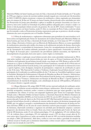 Estado de Santa Catarina
MINISTÉRIO PÚBLICO
Ministério Público de Santa Catarina, por meio do CIJ, e a Secretaria de Estado da Saúde, em 17 de junho
de 1998, que originou o termo de convênio também assinado naquele ano e renovado em 4 de dezembro
de 2003. O SISVAN objetiva monitorar o número de notificações e óbitos registrados por desnutrição
grave de crianças de 28 dias até 59 meses em Santa Catarina, desenvolvendo ações articuladas por meio
das Promotorias de Justiça para identificar e aplicar as medidas de proteção necessárias aos casos res-
pectivos, bem como auxiliar na formula­ção de políticas públicas adequadas para a atenção à saúde e ao
direito à vida da população infanto-juvenil e de gestantes. No ano de 2007, foram confirmados 73 casos
de desnutrição grave em Santa Catarina, sendo 01 óbito no município de Porto União, conforme tabela
que foi remetida a todas as Promotorias de Justiça responsáveis, para que se promova o devido acompa-
nhamento dos casos em parceria com os Conselhos Tutelares.
b.4) Oferta de medicamentos e suplementos alimentares para portadores de mucoviscidose ou fi-
brose cística está legitimada pelo Termo de Ajustamento de Conduta firmado pelo Ministério Público de
Santa Catarina, por meio do CIJ, e a Secretaria de Estado da Saúde, em 12 de março de 1997. O referido
termo obriga a Secretaria a fornecer, por sua Diretoria de Medicamentos Básicos, as exatas quantidades
de medicamentos prescritas pelo médico da criança ou do adolescente portador da doença, observando,
impreterivelmente, a continuidade do fornecimento. Assim, há o acompanhamento da execução do Ter-
mo de Ajustamento de Conduta celebrado, prestando-se apoio operacional e fornecendo-se subsídios
aos Órgãos de Execução para o ajuizamento das providências judiciais necessárias, nas hipóteses de
descumprimento do pactuado, bem como apoio a outros órgãos ou instituições.
b.5) Combate à exploração sexual infanto-juvenil, eleito como prioridade institucional no PGA,
cujas ações também vêm sendo desenvolvidas por meio do apoio ao Fórum Catarinense pelo Fim da
Violência e da Exploração Sexual Infanto-Juvenil, desde a sua criação em 1998. Dentre as ações de 2007,
destacam-se: a) Apoio ao III Seminário Estadual do Fórum Catarinense, ocorrido de 02 a 04 de maio no
auditório desta Procuradoria-Geral de Justiça, com a participação do Coordenador na abertura do evento
e suporte logístico, como divulgação, transporte de participantes e impressão de certificados; b) apoio
ao dia 18 de maio, “Dia Nacional de Combate à Violência e Exploração Sexual Infanto-Juvenil”, com a
participação do Coordenador na audiência pública do dia 17 de maio na Assembléia Legislativa; c) apoio
ao Seminário Municipal de Enfrentamento à Situação de Moradias nas Ruas de Crianças e Adolescentes,
ocorrido no dia 4 de junho no auditório desta Procuradoria-Geral de Justiça, com a participação do Co-
ordenador da Mesa “Crianças e Adolescentes em Situação de Moradia nas Ruas” e suporte logístico; d)
encaminhamento de material de divulgação, com a distribuição de mais de 3.000 panfletos, 500 adesivos
e 15 cartazes durante o segundo semestre.
b.6) Disque-Denúncia 100, antigo 0800 99 0500, serviço nacional unificado de notificação anôni-
ma e gratuita de violências sexuais cometidas contra crianças e adolescentes. Além da recepção, o serviço
pretende acompanhar, monitorar, avaliar e remeter as denúncias para que sejam apuradas e seja feito
o atendimento das vítimas. O serviço está amparado legalmente pelo Termo de Cooperação Técnica
firmado entre o Ministério Público de Santa Catarina e a Secretaria Nacional dos Direitos Humanos da
Presidência da República (SEDH), em 4 de fevereiro de 2004. No ano de 2007, destacam-se as alterações
promovidas pelo Centro de Apoio no dia 18 de maio de 2007, Dia Nacional de Combate ao Abuso e Ex-
ploração Sexual Infanto-Juvenil: a) utilização do sistema online de registro de denúncias inaugurado pela
SEDH, que visa agilizar a recepção e encaminhamento das denúncias às Promotorias de Justiça em for-
mato eletrônico (PDF); b) uso de caixa de correio eletrônico exclusiva para recepção e encaminhamento
de denúncias, objetivando centralizar e organizar esta atividade para devidamente amparar o aumento
progressivo das denúncias feitas no Estado. Neste ano, foram encaminhadas pelo Centro de Apoio um
total de 698 denúncias, sendo 4% de violência psicológica, 11% de negligência, 14% de violência física,
17% de violência física e psicológica, 23% de exploração sexual e 29% de abuso sexual, além de 2%
com outros tipos. Caracterizou-se, assim, um aumento de mais de 100% no total de denúncias recebidas
em relação a 2006 (325 denúncias). Além disso, verifica-se com esses dados a gravidade da situação da
violência sexual no Estado, pois as denúncias relacionadas a crimes sexuais (abuso e exploração sexual)
somam mais da metade do total (52%).
RESULTADOS
64
 