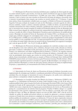 Relatório de Gestão Institucional 2007
b.7) Mobilização dos Promotores de Justiça da Infância para a ampliação da oferta regular de vagas
no ensino infantil (creches e pré-escolas), em razão do número insuficiente de vagas no ensino infantil,
aliado à vigência da Emenda Constitucional n. 53/2006, que versa sobre o FUNDEB. No primeiro
semestre, a ação se iniciou com uma consulta aos Promotores de Justiça da Infância e Juventude sobre
o interesse na participação desta atuação, que resultou no retorno positivo de 71 Comarcas. A partir
desta adesão, foram encaminhados subsídios para sua atuação: a) Modelo de Portaria de instauração de
Inquérito Civil, para avaliação da situação em cada um dos Municípios, contendo sugestão de ofícios a
diversas entidades, visando a estimar a demanda reprimida, e modelo de tabela a ser preenchida pelas
entidades destinatárias dos ofícios referidos, indicando a qualificação das crianças de 0 a 6 anos de idade
que se encontram nesta situação irregular; b) modelo de Notificação Judicial, em face do Município para
elidir eventual futura alegação de ausência de previsão orçamentária para implementação integral deste
serviço; c) modelo de ofício à Câmara Municipal de Vereadores, para conhecimento da medida adotada
contra o Município; d) modelo de Termo de Ajustamento de Conduta (TAC) a ser firmado com o Mu-
nicípio para entabular obrigação de contemplação deste serviço; e) dois modelos de Arquivamento do
IC (ou PAP) perante o CSMP, caso seja confirmada a ausência de qualquer irregularidade na oferta deste
serviço público, ou seja, entabulado um TAC. As etapas prosseguiram no segundo semestre, com objeti-
vo de realizar em tempo hábil a discussão dos projetos das leis orçamentárias nos respectivos municípios
(até o mês de agosto de 2007 - Art. 35, § 2º, I a III, da ADCT).
b.8) Mobilização dos Promotores de Justiça para ampliação dos currículos escolares com a inclu-
são de disciplinas como meio ambiente, ética e cidadania, educação sexual, saúde, educação no trânsito,
prevenção à violência e indisciplina escolar, prevenção ao uso de entorpecentes e, inclusive, Estatuto da
Criança e do Adolescente, esta última obrigatória pela Lei Federal n. 11.525/07. No segundo semestre,
a ação iniciou-se com uma consulta aos Promotores de Justiça da Infância e Juventude sobre o inte-
resse na participação desta atuação, que resultou no retorno positivo de 25 Comarcas. A partir desta
adesão, foram encaminhados subsídios para sua atuação: a) Projeto de Educação Sócio-Ambiental SER
CIDADÃO, desenvolvido na Comarca de Garuva pela Promotora de Justiça Priscilla Linhares Albino,
responsável pela experiência pioneira no Estado; b) sugestão de Recomendação a ser entregue aos res-
pectivos Prefeitos Municipais; c) roteiro de ações para orientar o Promotor de Justiça na implementação
do projeto e, especialmente, no convencimento dos Chefes do Poder Executivo.
c) Atividades:
c.1) Aproximação do Centro de Apoio aos Promotores de Justiça da Infância e Juventude, com a
implementação de estratégias que focalizem o atendimento prioritário às Promotorias de Justiça em suas
atividades-fim, com destaque ao incremento do acervo de pesquisa e do auxílio com a elaboração de
peças judiciais e extrajudiciais voltadas às políticas públicas.
c.2) Participação no Conselho Estadual dos Direitos da Criança e Adolescente (CEDCA), des-
tacando-se: a) a participação da Promotora de Justiça Analú Librelato Longo, no dia 24 de maio, na
audiência pública sobre a grave situação dos Centros de Internação Provisória (CIPs) e dos Centros Edu-
cacionais no Estado de SC, representando o Centro de Apoio Operacional, promovido pelo CEDCA e
ALESC, bem como a impressão das 41 etiquetas para encaminhamento do convite aos Procuradores de
Justiça; b) o encaminhamento do relatório final do programa “Família: O Melhor Abrigo”; c) o pedido
de informações sobre questões orçamentárias afetas à área da infância e juventude, bem como cópias
do Plano de Ação e do Plano de Aplicação, relativos aos anos de 2005, 2006 e 2007, a fim de servir de
subsídio na análise de medidas porventura cabíveis, no sentido de aprimorar a estrutura atualmente
existente no Estado, bem como promover a ampliação do montante de recursos financeiros voltados às
políticas públicas de atendimento à criança e ao adolescente. O Centro de Apoio empreendeu inúmeras
ações no sentido de fortalecer o CEDCA, inclusive recompô-lo adequadamente após a renúncia coletiva
dos membros da sociedade civil, situação que demandou inúmeras reuniões, bem como o deslocamento
do Coordenador a outros municípios catarinenses, como Criciúma e Joinville, para articulação junto a
RESULTADOS
65
 