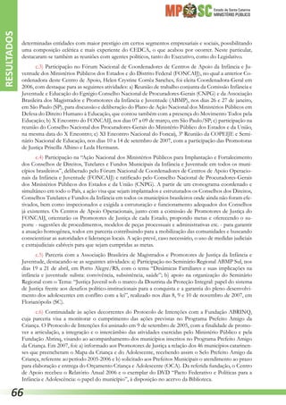 Estado de Santa Catarina
MINISTÉRIO PÚBLICO
determinadas entidades com maior prestígio em certos segmentos empresariais e sociais, possibilitando
uma composição eclética e mais experiente do CEDCA, o que acabou por ocorrer. Neste particular,
destacaram-se também as reuniões com agentes políticos, tanto do Executivo, como do Legislativo.
c.3) Participação no Fórum Nacional de Coordenadores de Centros de Apoio da Infância e Ju-
ventude dos Ministérios Públicos dos Estados e do Distrito Federal (FONCAIJ), no qual a anterior Co-
ordenadora deste Centro de Apoio, Helen Crystine Corrêa Sanches, foi eleita Coordenadora-Geral em
2006, com destaque para as seguintes atividades: a) Reunião de trabalho conjunta da Comissão Infância e
Juventude e Educação do Egrégio Conselho Nacional de Procuradores-Gerais (CNPG) e da Associação
Brasileira dos Magistrados e Promotores da Infância e Juventude (ABMP), nos dias 26 e 27 de janeiro,
em São Paulo (SP), para discussão e deliberação do Plano de Ação Nacional dos Ministérios Públicos em
Defesa do Direito Humano à Educação, que contou também com a presença do Movimento Todos pela
Educação; b) X Encontro do FONCAIJ, nos dias 07 a 09 de março, em São Paulo/SP; c) participação na
reunião do Conselho Nacional dos Procuradores-Gerais do Ministério Público dos Estados e da União,
na mesma data do X Encontro; c) XI Encontro Nacional do Foncaij, 3ª Reunião da COPEIJE e Semi-
nário Nacional de Educação, nos dias 10 a 14 de setembro de 2007, com a participação das Promotoras
de Justiça Priscilla Albino e Leda Hermann.
c.4) Participação na “Ação Nacional dos Ministérios Públicos para Implantação e Fortalecimento
dos Conselhos de Direitos, Tutelares e Fundos Municipais da Infância e Juventude em todos os muni-
cípios brasileiros”, deliberado pelo Fórum Nacional de Coordenadores de Centros de Apoio Operacio-
nais da Infância e Juventude (FONCAIJ) e ratificado pelo Conselho Nacional de Procuradores-Gerais
dos Ministérios Públicos dos Estados e da União (CNPG). A partir de um cronograma coordenado e
simultâneo em todo o País, a ação visa que sejam implantados e estruturados os Conselhos dos Direitos,
Conselhos Tutelares e Fundos da Infância em todos os municípios brasileiros onde ainda não foram efe-
tivados, bem como inspecionados e exigida a estruturação e funcionamento adequados dos Conselhos
já existentes. Os Centros de Apoio Operacionais, junto com a comissão de Promotores de Justiça do
FONCAIJ, orientarão os Promotores de Justiça de cada Estado, propondo metas e oferecendo o su-
porte - sugestões de procedimentos, modelos de peças processuais e administrativas etc. - para garantir
a atuação homogênea, todos em parceria contribuindo para a mobilização das comunidades e buscando
conscientizar as autoridades e lideranças locais. A ação prevê, caso necessário, o uso de medidas judiciais
e extrajudiciais cabíveis para que sejam cumpridas as metas.
c.5) Parceria com a Associação Brasileira de Magistrados e Promotores de Justiça da Infância e
Juventude, destacando-se as seguintes atividades: a) Participação no Seminário Regional ABMP Sul, nos
dias 19 a 21 de abril, em Porto Alegre/RS, com o tema “Dinâmicas Familiares e suas implicações na
infância e juventude sulista: convivência, subsistência, saúde”; b) apoio na organização do Seminário
Regional com o Tema: “Justiça Juvenil sob o marco da Doutrina da Proteção Integral: papel do sistema
de Justiça frente aos desafios político-institucionais para a conquista e a garantia do pleno desenvolvi-
mento dos adolescentes em conflito com a lei”, realizado nos dias 8, 9 e 10 de novembro de 2007, em
Florianópolis (SC).
c.6) Continuidade às ações decorrentes do Protocolo de Intenções com a Fundação ABRINQ,
cuja parceria visa a monitorar o cumprimento das ações previstas no Programa Prefeito Amigo da
Criança. O Protocolo de Intenções foi assinado em 9 de setembro de 2005, com a finalidade de promo-
ver a articulação, a integração e o intercâmbio das atividades exercidas pelo Ministério Público e pela
Fundação Abrinq, visando ao acompanhamento dos municípios inscritos no Programa Prefeito Amigo
da Criança. Em 2007, foi: a) informado aos Promotores de Justiça a relação dos 46 municípios catarinen-
ses que preencheram o Mapa da Criança e do Adolescente, recebendo assim o Selo Prefeito Amigo da
Criança, referente ao período 2005-2006 e b) solicitado aos Prefeitos Municipais o atendimento ao prazo
para elaboração e entrega do Orçamento Criança e Adolescente (OCA). Da referida fundação, o Centro
de Apoio recebeu o Relatório Anual 2006 e o exemplar do DVD “Pacto Federativo e Políticas para a
Infância e Adolescência: o papel do município”, à disposição no acervo da Biblioteca.
RESULTADOS
66
 
