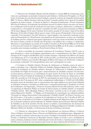 Relatório de Gestão Institucional 2007
c.7) Parceria com a Fundação Maurício Sirotsky Sobrinho e o Grupo RBS de Comunicação, reno-
vada com a participação nas Jornadas Catarinenses pela Infância e Adolescência Protegidas e no Portal
Social. As Jornadas são uma iniciativa desta Fundação, a partir do contexto da campanha institucional da
RBS: “O Amor é a Melhor Herança, Cuide das Crianças” contando também com o apoio da Assembléia
Legislativa de Santa Catarina - Comissão de Direitos e Garantias Fundamentais e Fórum Catarinense
Pelo Fim da Violência e da Exploração Sexual Infanto-Juvenil. Os objetivos destes encontros são fomen-
tar a mobilização social em prol da erradicação de maus-tratos a crianças e adolescentes, a celebração de
compromissos e a formulação de respostas à sociedade. Em 2007, aconteceram as Jornadas em Palhoça
(24 de maio), Biguaçu (25 de maio), Criciúma (26 de junho), Joaçaba (27 de junho) , Itajaí (05 de julho),
Blumenau (10 de julho); Chapecó (08 de agosto), Lages (14 de agosto), Florianópolis (14 de novembro)
e Joinville (13 de dezembro). Em 2007 destaca-se o apoio logístico e de cerimonial à realização da Jor-
nada em Florianópolis. Já o Portal Social é uma plataforma de relacionamento via web, com a finalidade
de mobilizar pessoas e empresas para apoiar organizações sociais que atuam em benefício da sociedade.
Em Santa Catarina, constam no referido sítio 60 projetos com públicos-alvo a criança e o adolescente.
Destacam-se as participações na reunião do Conselho Consultivo do Portal Social/RBS, em 04 de abril;
no Encontro da Comissão de Avaliação Estadual do Portal Social/RBS, em 25 de junho; e atendimento
à consulta sobre instituição candidata ao Portal Social de Braço do Norte.
c.8) Apoio às atividades da Associação Catarinense de Conselheiros Tutelares (ACCT), entre as
quais destacam-se o apoio na divulgação, especialmente com o encaminhamento dos folders e ficha de
inscrição do IV Congresso Sul-Brasileiro dos Conselhos Tutelares e Municipais dos Direitos da Criança
e do Adolescente, de 10 a 13 de julho de 2007, em São José (SC), aos Promotores de Justiça da Infância,
aos Conselhos Tutelares, aos Conselhos Municipais de Direito da Criança e do Adolescente e dirigentes
da associação, totalizando 755 correspondências, bem como a participação no evento.
c.9) Combate ao Trabalho Infantil e Proteção do Adolescente no Trabalho, através de ações vi-
sando à articulação com o Ministério Público do Trabalho, Delegacia Regional do Trabalho e Fórum
Estadual de Erradicação do Trabalho Infantil e Proteção do Adolescente no Trabalho, atendendo às
necessidades dos Órgãos de Execução, para o desenvolvimento de atividades conjuntas. Em decorrên-
cia dessa parceria, destacam-se: a) a participação do apoio técnico do Centro de Apoio na Assembléia
Ordinária do Fórum Estadual de Erradicação do Trabalho Infantil e Proteção do Adolescente no Tra-
balho/SC, ocorrida em 14 de fevereiro de 2007; b) a participação do apoio técnico do Centro de Apoio
na reunião do dia 27 de março de 2007 sobre o cumprimento da Resolução n. 74/2001 do CONANDA,
discutindo acerca da articulação entre os representantes dos órgãos públicos aos quais foram delegadas
as atribuições referentes à assistência ao adolescente e à educação profissional; c) atendendo ao convite
da Coordenação e da Organização, o Promotor de Justiça Marcelo Gomes Silva palestrou sobre o tema
“A experiência do Ministério Público do Estado de Santa Catarina no trabalho infantil”, no Seminário
“Trabalho Infantil - Mitos, Realidade, Políticas e Prevenção”, ocorrido no dia 1o. de junho, na Procu-
radoria Regional do Trabalho - 12ª Região, em Florianópolis; d) a participação nas audiências públicas
“Formação de Alianças Intersetoriais Contextualizando o Trabalho Infantil”, do Projeto Catavento, nos
dias 24 de maio e 12 de junho; e) a palestra do Coordenador na Univali, no dia 11 de julho de 2007 em
São José, sobre a Experiência no Combate ao Trabalho Infantil em São Miguel do Oeste; f) a participa-
ção na Jornada Catarinense pela Erradicação do Trabalho Infantil, promovida pelo Ministério Público
do Trabalho, no dia 24 de setembro. Por fim, destaca-se também o encaminhamento das denúncias de
trabalho infanto-juvenil e dos relatórios de fiscalização da Delegacia Regional do Trabalho recebidos ao
Ministério Público do Trabalho e às Promotorias de Justiça da Infância e Juventude.
c.10) Parceria no oferecimento do Curso de Especialização em Interesses Difusos e Coletivos
Afetos à Infância e Juventude, Idosos e Pessoas com Deficiência, com habilitação para o Magistério Su-
perior, iniciado no primeiro semestre deste ano, junto à Fundação Universidade do Sul de Santa Catarina
(Unisul) e à Federação Catarinense de Municípios (Fecam). Inédito no Estado e com a modalidade de
ensino a distância, mediante convênio viabilizado pelo Centro de Estudos e Aperfeiçoamento Funcional
(CEAF), com o currículo do curso proposto pelo Centro de Apoio Operacional da Infância e Juventude
RESULTADOS
67
 