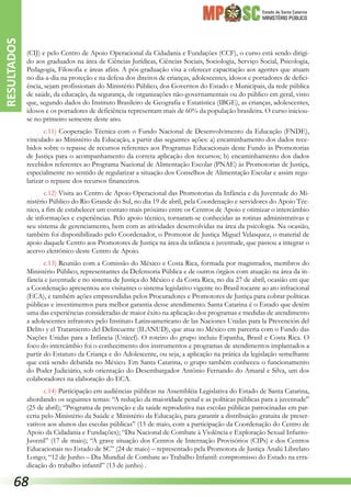 Estado de Santa Catarina
MINISTÉRIO PÚBLICO
(CIJ) e pelo Centro de Apoio Operacional da Cidadania e Fundações (CCF), o curso está sendo dirigi-
do aos graduados na área de Ciências Jurídicas, Ciências Sociais, Sociologia, Serviço Social, Psicologia,
Pedagogia, Filosofia e áreas afins. A pós-graduação visa a oferecer capacitação aos agentes que atuam
no dia-a-dia na proteção e na defesa dos direitos de crianças, adolescentes, idosos e portadores de defici-
ência, sejam profissionais do Ministério Público, dos Governos do Estado e Municipais, da rede pública
de saúde, da educação, da segurança, de organizações não-governamentais ou do público em geral, visto
que, segundo dados do Instituto Brasileiro de Geografia e Estatística (IBGE), as crianças, adolescentes,
idosos e os portadores de deficiência representam mais de 60% da população brasileira. O curso iniciou-
se no primeiro semestre deste ano.
c.11) Cooperação Técnica com o Fundo Nacional de Desenvolvimento da Educação (FNDE),
vinculado ao Ministério da Educação, a partir das seguintes ações: a) encaminhamento dos dados rece-
bidos sobre o repasse de recursos referentes aos Programas Educacionais deste Fundo às Promotorias
de Justiça para o acompanhamento da correta aplicação dos recursos; b) encaminhamento dos dados
recebidos referentes ao Programa Nacional de Alimentação Escolar (PNAE) às Promotorias de Justiça,
especialmente no sentido de regularizar a situação dos Conselhos de Alimentação Escolar e assim regu-
larizar o repasse dos recursos financeiros.
c.12) Visita ao Centro de Apoio Operacional das Promotorias da Infância e da Juventude do Mi-
nistério Público do Rio Grande do Sul, no dia 19 de abril, pela Coordenação e servidores do Apoio Téc-
nico, a fim de estabelecer um contato mais próximo entre os Centros de Apoio e otimizar o intercâmbio
de informações e experiências. Pelo apoio técnico, tornaram-se conhecidas as rotinas administrativas e
seu sistema de gerenciamento, bem com as atividades desenvolvidas na área da psicologia. Na ocasião,
também foi disponibilizado pelo Coordenador, o Promotor de Justiça Miguel Velasquez, o material de
apoio daquele Centro aos Promotores de Justiça na área da infância e juventude, que passou a integrar o
acervo eletrônico deste Centro de Apoio.
c.13) Reunião com a Comissão do México e Costa Rica, formada por magistrados, membros do
Ministério Público, representantes da Defensoria Pública e de outros órgãos com atuação na área da in-
fância e juventude e no sistema de Justiça do México e da Costa Rica, no dia 27 de abril, ocasião em que
a Coordenação apresentou aos visitantes o sistema legislativo vigente no Brasil tocante ao ato infracional
(ECA), e também ações empreendidas pelos Procuradores e Promotores de Justiça para cobrar políticas
públicas e investimentos para melhor garantia desse atendimento. Santa Catarina é o Estado que detém
uma das experiências consideradas de maior êxito na aplicação dos programas e medidas de atendimento
a adolescentes infratores pelo Instituto Latinoamericano de las Naciones Unidas para la Prevención del
Delito y el Tratamiento del Delincuente (ILANUD), que atua no México em parceria com o Fundo das
Nações Unidas para a Infância (Unicef). O roteiro do grupo incluiu Espanha, Brasil e Costa Rica. O
foco do intercâmbio foi o conhecimento dos instrumentos e programas de atendimentos implantados a
partir do Estatuto da Criança e do Adolescente, ou seja, a aplicação na prática da legislação semelhante
que está sendo debatida no México. Em Santa Catarina, o grupo também conheceu o funcionamento
do Poder Judiciário, sob orientação do Desembargador Antônio Fernando do Amaral e Silva, um dos
colaboradores na elaboração do ECA.
c.14) Participação em audiências públicas na Assembléia Legislativa do Estado de Santa Catarina,
abordando os seguintes temas: “A redução da maioridade penal e as políticas públicas para a juventude”
(25 de abril); “Programa de prevenção e da saúde reprodutiva nas escolas públicas patrocinadas em par-
ceria pelo Ministério da Saúde e Ministério da Educação, para garantir a distribuição gratuita de preser-
vativos aos alunos das escolas públicas” (15 de maio, com a participação da Coordenação do Centro de
Apoio da Cidadania e Fundações); “Dia Nacional de Combate à Violência e Exploração Sexual Infanto-
Juvenil” (17 de maio); “A grave situação dos Centros de Internação Provisórios (CIPs) e dos Centros
Educacionais no Estado de SC” (24 de maio) – representado pela Promotora de Justiça Analú Librelato
Longo; “12 de Junho – Dia Mundial de Combate ao Trabalho Infantil: compromisso do Estado na erra-
dicação do trabalho infantil” (13 de junho) .
RESULTADOS
68
 