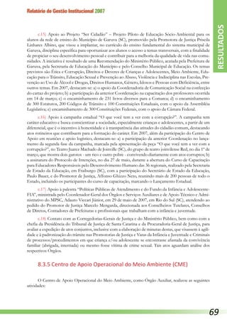 Relatório de Gestão Institucional 2007
c.15) Apoio ao Projeto “Ser Cidadão” – Projeto Piloto de Educação Sócio-Ambiental para os
alunos da rede de ensino do Município de Garuva (SC), promovido pela Promotora de Justiça Priscila
Linhares Albino, que visou a implantar, no currículo do ensino fundamental do sistema municipal de
Garuva, disciplina específica para oportunizar aos alunos o acesso a temas transversais, com a finalidade
de propiciar o seu desenvolvimento pessoal e contribuir para a melhoria da qualidade de vida nas comu-
nidades. A iniciativa é resultado de uma Recomendação do Ministério Público, acatada pela Prefeitura de
Garuva, pela Secretaria de Educação do Município e pelo Conselho Municipal de Educação. Os temas
previstos são Ética e Corrupção, Direitos e Deveres de Crianças e Adolescentes, Meio Ambiente, Edu-
cação para o Trânsito, Educação Sexual e Prevenção ao Abuso, Violência e Indisciplina nas Escolas, Pre-
venção ao Uso de Álcool e Drogas, Direitos Humanos, Gênero, Idosos e Pessoas com Deficiência, entre
outros temas. Em 2007, destacam-se: a) o apoio da Coordenadoria de Comunicação Social na confecção
do cartaz do projeto; b) a participação da anterior Coordenação na capacitação dos professores ocorrida
em 14 de março; c) o encaminhamento de 231 livros diversos para a Comarca; d) o encaminhamento
de 300 Estatutos, 200 Códigos de Trânsito e 100 Constituições Estaduais, com o apoio da Assembléia
Legislativa; e) encaminhamento de 300 Constituições Federais, com o apoio da Câmara Federal.
c.16) Apoio à campanha estadual “O que você tem a ver com a corrupção?”. A campanha tem
caráter educativo e busca conscientizar a sociedade, especialmente crianças e adolescentes, a partir de um
diferencial, que é o incentivo à honestidade e à transparência das atitudes do cidadão comum, destacando
atos rotineiros que contribuem para a formação do caráter. Em 2007, além da participação do Centro de
Apoio em reuniões e apoio logístico, destacam-se: a) a participação da anterior Coordenação no lança-
mento da segunda fase da campanha, marcada pela apresentação da peça “O que você tem a ver com a
corrupção?”, no Teatro Juarez Machado de Joinville (SC), do grupo de teatro joinvilense Red, no dia 1º de
março, que mostra dois garotos - um rico e outro pobre - convivendo diariamente com atos corruptos; b)
a assinatura do Protocolo de Intenções, no dia 27 de maio, durante a abertura do Curso de Capacitação
para Educadores Responsáveis pelo Desenvolvimento Humano das 36 regionais, realizado pela Secretaria
de Estado da Educação, em Fraiburgo (SC), com a participação do Secretário de Estado da Educação,
Paulo Bauer, e do Promotor de Justiça, Affonso Ghizzo Neto, reunindo mais de 200 pessoas de todo o
Estado, incluindo os participantes do curso de capacitação, marcando o Lançamento Estadual.
c.17) Apoio à palestra “Políticas Públicas de Atendimento e do Fundo da Infância e Adolescente-
FIA”, ministrada pelo Coordenador-Geral dos Órgãos e Serviços Auxiliares e de Apoio Técnico e Admi-
nistrativo do MPSC, Adauto Viccari Júnior, em 29 de maio de 2007, em Rio do Sul (SC), atendendo ao
pedido do Promotor de Justiça Marcelo Mengarda, direcionada aos Conselheiros Tutelares, Conselhos
de Diretos, Contadores de Prefeituras e profissionais que trabalham com a infância e juventude.
c.18) Contato com as Corregedorias-Gerais de Justiça e do Ministério Público, bem como com a
chefia da Presidência do Tribunal de Justiça de Santa Catarina e da Procuradoria-Geral de Justiça, para
avaliar a expedição de atos conjuntos, inclusive com a elaboração de minutas destas, que visassem à agili-
dade e à padronização do trâmite nas Promotorias de Justiça e Varas da Infância e Juventude e Criminais
de processos/procedimentos em que criança e/ou adolescente se encontrasse afastada da convivência
familiar (abrigada, internada) ou mesmo fosse vítima de crime sexual. Tais atos aguardam análise dos
respectivos Órgãos.
8.3.5 Centro de Apoio Operacional do Meio Ambiente (CME)
O Centro de Apoio Operacional do Meio Ambiente, como Órgão Auxiliar, realizou as seguintes
atividades:
RESULTADOS
69
 