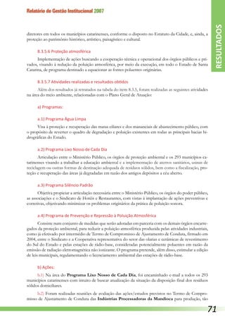 Relatório de Gestão Institucional 2007
diretores em todos os municípios catarinenses, conforme o disposto no Estatuto da Cidade, e, ainda, a
proteção ao patrimônio histórico, artístico, paisagístico e cultural.
8.3.5.6 Proteção atmosférica
Implementação de ações buscando a cooperação técnica e operacional dos órgãos públicos e pri-
vados, visando à redução da poluição atmosférica, por meio da execução, em todo o Estado de Santa
Catarina, de programa destinado a equacionar as fontes poluentes originárias.
8.3.5.7 Atividades realizadas e resultados obtidos
Além dos resultados já retratados na tabela do item 8.3.5, foram realizadas as seguintes atividades
na área do meio ambiente, relacionadas com o Plano Geral de Atuação:
a) Programas:
a.1) Programa Água Limpa
Visa à proteção e recuperação das matas ciliares e dos mananciais de abastecimento público, com
o propósito de reverter o quadro de degradação e poluição existentes em todas as principais bacias hi-
drográficas do Estado.
a.2) Programa Lixo Nosso de Cada Dia
Articulação entre o Ministério Público, os órgãos de proteção ambiental e os 293 municípios ca-
tarinenses visando a trabalhar a educação ambiental e a implementação de aterros sanitários, usinas de
reciclagem ou outras formas de destinação adequada de resíduos sólidos, bem como a fiscalização, pro-
teção e recuperação das áreas já degradadas em razão dos antigos depósitos a céu aberto.
a.3) Programa Silêncio Padrão
Objetiva propiciar a articulação necessária entre o Ministério Público, os órgãos do poder público,
as associações e o Sindicato de Hotéis e Restaurantes, com vistas à implantação de ações preventivas e
corretivas, objetivando minimizar os problemas originários da prática de poluição sonora.
a.4) Programa de Prevenção e Repressão à Poluição Atmosférica
Consiste num conjunto de medidas que serão adotadas em parceria com os demais órgãos encarre-
gados da proteção ambiental, para reduzir a poluição atmosférica produzida pelas atividades industriais,
como já efetivado por intermédio de Termo de Compromisso de Ajustamento de Conduta, firmado em
2004, entre o Sindicato e a Cooperativa representativa do setor das olarias e cerâmicas de revestimento
do Sul do Estado e pelas estações de rádio-base, consideradas potencialmente poluentes em razão da
emissão de radiação eletromagnética não ionizante. O programa pretende, além disso, estimular a edição
de leis municipais, regulamentando o licenciamento ambiental das estações de rádio-base.
b) Ações:
b.1) Na área do Programa Lixo Nosso de Cada Dia, foi encaminhado e-mail a todos os 293
municípios catarinenses com intuito de buscar atualização da situação da disposição final dos resíduos
sólidos domiciliares.
b.2) Foram realizadas reuniões de avaliação das ações/estudos previstos no Termo de Compro-
misso de Ajustamento de Conduta das Indústrias Processadoras da Mandioca para produção, tão
RESULTADOS
71
 