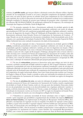 Estado de Santa Catarina
MINISTÉRIO PÚBLICO
somente, do polvilho azedo, que tem por objetivo a destinação correta dos efluentes sólidos e líquidos
oriundos de sua manipulação, levando-se em conta o adequado cumprimento da legislação ambiental,
bem como, em razão do prazo previsto no referido Termo para cumprimento de suas condicionantes
estar expirando, deu-se inicio às discussões de renovação do documento mediante novas condicionantes.
Principais resultados: 1. obtenção de recursos para realização de pesquisas sobre a destinação correta
dos efluentes: R$ 318.500,00 (FAPESC); 2. regularização ambiental de 26 empresas; e 3. constituição da
Associação das Empresas do Polvilho Azedo da Região Sul.
b.3) Na proteção, reparação do dano e licenciamento ambiental, da atividade agrícola de ori-
zicultura, considerada potencialmente causadoras de degradação ambiental, com intuito de adequar
aproximadamente 8.500 (oito mil e quinhentas) propriedades agrícolas à legislação ambiental e sanitária,
por meio de diagnóstico da situação e Plano de Viabilização da Propriedade, com vistas à obtenção de
licenciamento ambiental, foram firmados Termos de Compromisso de Ajustamento de Condutas – 2ª
etapa. Passado um ano da assinatura dos documentos extrajudiciais, foram desencadeadas ações de fis-
calização, com a participação da Fundação Estadual do Meio Ambiente e Guarnição Especial de Polícia
Militar Ambiental, bem como realizado levantamento dos dados de licenciamento.
b.4) Na proteção, reparação do dano e licenciamento ambiental, da atividade agrícola de fruti-
cultura, considerada potencialmente causadora de degradação ambiental, com intuito de adequar as
propriedades agrícolas à legislação ambiental e sanitária, por meio de diagnóstico da situação e Plano
de Viabilização da Propriedade. Com vistas à obtenção de licenciamento ambiental, foram estendidas e
mantidas as ações em toda a região de São Joaquim e Fraiburgo, abrangendo todos os locais onde há o
cultivo da maçã, com a assinatura de Termos de Compromisso de Ajustamento de Conduta, tendo sido
realizada reunião com representantes da FAESC, FETAESC, EPAGRI, Presidente do Sindicato Rural
de Videira, com o intuito de solicitar a prorrogação dos prazos de licenciamento e recuperação de APP,
bem como a solicitação de tratamento diferenciado para pequena propriedade.
b.5) Na área da suinocultura, procurou-se desenvolver ações para mitigar, por meio de ações
concretas, a poluição causada pela atividade suinícola na região do Alto Uruguai Catarinense, visando a
regularizar as propriedades por meio de licenciamento ambiental, formalizado a partir de um plano de
viabilização elaborado com apoio de um comitê gestor e do setor de agroindústria, razão pela qual foram
realizadas ações de fiscalização para verificação do cumprimento das condicionantes previstas no Termo
de Compromisso da região mencionada alhures, bem como foram promovidas reuniões nas Comarcas
de Chapecó e Braço do Norte, visando a estender as ações, por intermédio da assinatura de novos Ter-
mos de Compromisso de Ajustamento de Conduta, relacionados à atividade nas regiões de abrangência
daqueles municípios.
b.6) Na área da avicultura de corte, em razão de solicitação do próprio setor produtivo, foram
efetivadas assinaturas de Termos de Compromisso de Ajustamento de Conduta, visando a regularização
da atividade no Estado de Santa Catarina, tendo em vista que parte das instalações físicas para criação
de aves das propriedades encontram-se em desconformidade com a legislação ambiental e sanitária vi-
gentes, conforme demonstra um “Relatório de Vistoria a campo da Fundação do Meio Ambiente”. A
formalização do documento ocorreu em fevereiro de 2007 na região de abrangência da Grande Floria-
nópolis e em dezembro do mesmo ano com abrangência na Região Sul do Estado.
b.7) Vislumbrou-se a premente necessidade de buscar articulação entre os órgãos e empresas,
visando a ações integradas que possibilitem a regulamentação das atividades das empresas Refloresta-
doras em Santa Catarina, com implementação do Programa de Recuperação Ambiental (PRA), disci-
plinando a recomposição da vegetação em áreas já ocupadas com plantio de vegetação exótica (pinus/
eucalipto), as quais serão revertidas à vegetação original, conforme medidas que serão previstas no PRA.
Para tanto, foi desenvolvida uma metodologia de valoração em parceria com o Núcleo de Gestão da
Sustentabilidade da UFSC, a fim de mensurar as medidas compensatórias a serem aplicadas nos Termos
de Compromisso de Ajustamento de Conduta a serem firmados. Foi encaminhada Recomendação à
FATMA, com o intuito de cessar a retirada de espécies exóticas em Áreas de Preservação Permanente,
RESULTADOS
72
 