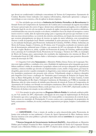 Relatório de Gestão Institucional 2007
que deverá ser condicionada à celebração concomitante de Termos de Compromisso Ajustamento de
Conduta. Reuniões foram realizadas com empresa reflorestadora, objetivando apresentar e adequar a
metodologia ao caso concreto, a fim de aplicar às demais empresas.
b.8) Nas atividades que envolvem as Indústrias de Cerâmica Vermelha e de Revestimento foi
firmado Termo de Compromisso de Ajustamento de Conduta ante à constatação da urgente necessidade
de buscar a preservação dos cursos d´água e demais áreas ambientalmente protegidas, com a disciplina e
adequação legal do uso do solo nas jazidas de extração de argila; à recuperação dos passivos ambientais,
consubstanciados nas cavas de extração a céu aberto, verdadeiros focos de criação de mosquitos e outros
insetos nocivos à saúde, além de representar perigo para a segurança das pessoas que transitam ou resi-
dem nas áreas circunvizinhas; e ao controle das emissões atmosféricas, em função das inversões térmicas
que ocorrem principalmente em época de inverno na região de maior influência, com conseqüências
danosas à saúde da população local. Dando continuidade às ações previstas no Termo de Compromis-
so, foi realizada fiscalização, pela Promotoria Ambiental de Criciúma, FATMA e Polícia Ambiental, em
Morro da Fumaça, Sangão e Criciúma, em 40 olarias, com 12 autuações, resultando em inúmeros pedi-
dos de licenciamento ambiental junto à Fatma e um aumento de 40% na colocação de filtro em olarias
de toda a região. Realizou-se, ainda, a pedido da Promotoria de Justiça de Criciúma, audiência pública
com a presença do Coordenador-Geral, Promotoria de Urussanga e Técnicos do CME, no município
de Morro da Fumaça, para a apresentação dos resultados das implantações dos sistemas de filtros. O
Coordenador-Geral do CME solicitou dados e informações complementares para posterior discussão
acerca da renovação do TAC.
b.9) Inquérito Civil sobre Saneamento: o Ministério Público firmou Termo de Cooperação Téc-
nica com órgãos públicos e entidades civis, com a finalidade de implementar ações integradas que possi-
bilitem melhorar o índice de atendimento à população urbana com serviços adequados de esgotamento
sanitário, e elencou medidas que deverão ser implementadas a curto, médio e longo prazo, por bacia hi-
drográfica, para reverter o quadro estampado no diagnóstico, cujos números apontam que 195 (66,55%)
dos municípios catarinenses não possuem rede coletora. Vislumbrando atingir os objetivos almejados
pelo Inquérito Civil, houve a realização do “Seminário para Construção de Soluções do Esgoto Sani-
tário na Bacia Hidrográfica do Itajaí”, organizado pelo Ministério Público de Santa Catarina, Comitê
da Bacia Hidrográfica do Rio Itajaí e Federação Catarinense de Municípios, na FURB, no município de
Blumenau, além de várias reuniões de trabalho para discussão de minuta de Termo de Compromisso de
Ajustamento de Conduta a ser firmado nos municípios catarinenses. Deu-se início à elaboração de Guia
Prático dos Serviços de Saneamento Básico, tendo por base a Lei n. 11.445/2007, objetivando auxiliar os
Promotores de Justiça com atuação na área ambiental.
b.10) Em atenção às ações previstas no Programa Silêncio Padrão foi realizada audiência públi-
ca, em 9 de outubro de 2007, objetivando a divulgação da nova etapa de implementação do Protocolo
de Intenções que criou o programa, cujo objetivo foi tornar público os mecanismos de controle da po-
luição sonora no município de Florianópolis. O evento contou com a participação de proprietários de
bares, restaurantes e similares, de escolas, academias, responsáveis por igrejas, templos e comunidade em
geral.
c) Atividades:
c.1) CONVÊNIOS - Com o intuito de auxiliar as ações desenvolvidas pelas Promotorias de
Justiça com atribuição na área ambiental, o Centro de Apoio Operacional do Meio Ambiente iniciou
diversas tratativas com entes públicos e privados objetivando efetivar convênios de cooperação com o
Ministério Público.
* Sistema Integrado de Licenciamento Ambiental (SinFAT) - disponibilizado ao Ministério
Público pela Fundação Estadual do Meio Ambiente, por intermédio de Termo de Cooperação Técnica
firmado com o Ministério Público no ano de 2007. O objetivo deste sistema é agilizar e dar transparên-
RESULTADOS
73
 