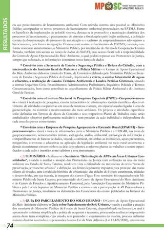 Estado de Santa Catarina
MINISTÉRIO PÚBLICO
cia aos procedimentos de licenciamento ambiental. Com referido sistema será possível ao Ministério
Público acompanhar os novos processos de licenciamento ambiental protocolados na FATMA. Entre
os benefícios da implantação do referido sistema, destaca-se o protocolo e a tramitação eletrônica dos
processos de licenciamento, o planejamento de vistorias e fiscalizações pelo órgão ambiental, a definição
correta da documentação do processo de autorização e o cadastro de empreendimentos não sujeitos a
licenciamento, para futura averiguação. O acesso está restrito a funcionários da FATMA, contudo, con-
forme noticiado anteriormente, o Ministério Público, por intermédio do Termo de Cooperação Técnica
firmado, também terá acesso ao banco de dados do SinFAT, cujo acesso ficará sob a responsabilidade
do Centro de Apoio Operacional do Meio Ambiente, o qual poderá repassar aos Promotores de Justiça,
sempre que solicitado, as informações constantes nesse banco de dados.
* Convênio com a Secretaria de Estado e Segurança Pública e Defesa do Cidadão, com a
interveniência do Instituto Geral de Perícias e a Polícia Militar - o Centro de Apoio Operacional
do Meio Ambiente elaborou minuta do Termo de Convênio celebrado pelo Ministério Público e Secre-
taria de Estado e Segurança Pública do Estado, objetivando a coleta, a análise laboratorial de águas
e efluentes, a realização de Laudos Técnicos Ambientais e Laudos Perícias Criminais, visando
a instruir Inquéritos Civis, Procedimentos Administrativos Preliminares, Inquéritos Policiais e Termos
Circunstanciados, bem como contribuir no aparelhamento da Polícia Militar Ambiental e do Instituto
Geral de Perícias.
* Convênio com o Instituto Nacional de Pesquisas Espaciais (INPE) - Geoprocessamen-
to - visará à realização de pesquisas, ensino, intercâmbio de informações técnico-científicas, desenvol-
vimento de atividades cooperativas em áreas de interesse comum, em especial aquelas ligadas à área de
geotecnologias no controle e monitoramento do meio ambiente. Os projetos e atividades específicos
serão definidos em Termos de Ajuste de Condutas e seus respectivos Planos de Trabalho, onde serão
estabelecidos objetivos perfeitamente realizáveis e sem prejuízo da ação individual e independente de
cada uma das partes convenientes.
* Convênio com a Empresa de Pesquisa Agropecuária e Extensão Rural (EPAGRI) - Geo-
processamento - visará a troca de informações entre o Ministério Público e a EPAGRI, nas áreas de
geoprocessamento, sensoriamento remoto, cartografia, análise ambiental, tecnologia da informação e
compartilhamento de bancos de dados, visando a otimizar, em ambas as instituições, ações preventivas,
mitigatórias, corretoras e educativas na aplicação da legislação ambiental no meio rural catarinense e
demais ecossistemas circunvizinhos ou dele dependentes, conforme planos de trabalhos a serem especi-
ficados a cada ação e inseridos como aditivos a este instrumento.
c.2) SEMINÁRIO - Realizou-se o Seminário “Delimitação de APPs em Áreas Urbanas Con-
solidadas”, visando a auxiliar a atuação dos Promotores de Justiça com atribuição na área do meio
ambiente no Estado de Santa Catarina, tendo em vista a dificuldade no tratamento do tema “áreas de
preservação permanente urbanas” e definição dos limites legalmente impostos para proteção das matas
ciliares ali situadas, ante à realidade histórica de urbanização das cidades do Estado catarinense, iniciadas
e desenvolvidas, em sua maioria, às margens dos cursos d’água. Este seminário foi organizado pelo Mi-
nistério Público de Santa Catarina, por intermédio do Centro de Apoio Operacional do Meio Ambiente
e do Centro de Estudos e Aperfeiçoamento Funcional, pela Associação Catarinense do Ministério Pú-
blico e pela Escola Superior do Ministério Público e contou com a participação de 49 Procuradores e
Promotores de Justiça, resultando na elaboração dos Enunciados do evento publicados na Intranet do
Ministério Público.
c.3) GUIA DO PARCELAMENTO DO SOLO URBANO - O Centro de Apoio Operacional
do Meio Ambiente elaborou o Guia sobre Parcelamento do Solo Urbano, visando a auxiliar a atuação
dos membros do Ministério Público do Estado de Santa Catarina, disponibilizado na Intranet, o qual é
apresentado na forma simplificada e prática de perguntas e respostas, procurando auxiliar a compreensão
acerca deste tema complexo, cujo estudo, sem pretender o esgotamento da matéria, procura enfrentar
maiores dúvidas suscitadas e repercussões da nova Lei da Mata Atlântica (Lei 11.428/2006), em sintonia
RESULTADOS
74
 