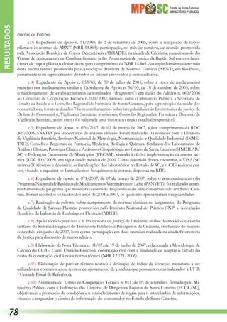 Estado de Santa Catarina
MINISTÉRIO PÚBLICO
rinense de Futebol.
c.3) Expediente de apoio n. 51/2005, de 2 de setembro de 2005, sobre a adequação de copos
plásticos às normas da ABNT (NBR 14.865): participação, no mês de outubro, de reunião promovida
pela Associação Brasileira de Copos Descartáveis (ABRADE), na cidade de Criciúma, para discussão do
Termo de Ajustamento de Conduta firmado pelas Promotorias de Justiça da Região Sul com os fabri-
cantes de copos plásticos descartáveis, para cumprimento da NBR 14.865. Acompanhamento da revisão
desta norma técnica promovida pela Associação Brasileira de Normas Técnicas (ABNT), em São Paulo,
juntamente com representantes de todos os setores envolvidos e sociedade civil.
c.4) Expediente de Apoio n. 053/05, de 30 de julho de 2005, sobre a troca de medicamento
prescrito por medicamento similar e Expediente de Apoio n. 56/05, de 18 de outubro de 2005, sobre
o funcionamento de estabelecimentos denominados “drugstores”: em razão do Aditivo n. 001/2006
ao Convênio de Cooperação Técnica n. 021/2002, firmado entre o Ministério Público, a Secretaria de
Estado da Saúde e o Conselho Regional de Farmácia de Santa Catarina, para a promoção da saúde dos
consumidores, foram realizados 74 encaminhamentos sobre irregularidades às Promotorias de Justiça de
Defesa do Consumidor, Vigilâncias Sanitárias Municipais, Conselho Regional de Farmácia e Diretoria de
Vigilância Sanitária, assim como foi solicitada uma vistoria ao órgão estadual responsável.
c.5) Expediente de Apoio n. 070/2007, de 02 de março de 2007, sobre cumprimento da RDC
305/2005-ANVISA por laboratórios de análises clínicas: foram realizadas 03 reuniões com a Diretoria
de Vigilância Sanitária, Instituto Nacional de Metrologia, Normatização e Qualidade Industrial (INME-
TRO), Conselhos Regionais de Farmácia, Medicina, Biologia e Química, Sindicato dos Laboratórios de
Análises Clínicas, Patologia Clínica e Anátomo-Citopatologia no Estado de Santa Catarina (SINDILAB/
SC) e Federação Catarinense de Municípios (FECAM), visando à efetiva implementação da norma téc-
nica (RDC 305/2005), em vigor desde meados de 2006. Como resultado desses encontros, a VISA/SC
treinou 20 técnicos e deu início às fiscalizações dos laboratórios no Estado de SC, e o CRF realizou cur-
sos, visando a capacitar os farmacêuticos-bioquímicos às normas dispostas na RDC.
c.6) Expediente de Apoio n. 071/2007, de 07 de março de 2007, sobre o acompanhamento do
Programa Nacional de Resíduos de Medicamentos Veterinários no Leite (PANVET): foi realizado acom-
panhamento do programa que monitora o controle da qualidade do leite comercializado em Santa Cata-
rina. Foram recebidos os laudos dos anos de 2004 a 2007, os quais não apresentaram irregularidades.
c.7) Realização de palestra sobre cumprimento de normas técnicas no lançamento do Programa
de Qualidade de Sacolas Plásticas promovido pelo Instituto Nacional do Plástico (INP) e Associação
Brasileira da Indústria de Embalagens Flexíveis (ABIEF).
c.8) Apoio técnico prestado à 9ª Promotoria de Justiça de Criciúma: análise do modelo de cálculo
tarifário do Sistema Integrado de Transporte Público de Passageiros de Criciúma, em função do reajuste
concedido em junho de 2007, bem como participação em duas reuniões realizada na citada Promotoria
de Justiça para discussão de termo aditivo.
c.9) Elaboração da Nota Técnica n. 01/07, de 19 de junho de 2007, relacionada à Metodologia de
Cálculo do CUB – Custo Unitário Básico da construção civil com a finalidade de adaptar o cálculo do
custo da construção civil à nova norma técnica (NBR 12.721/2006).
c.10) Elaboração de parecer técnico relativo à definição de índice de correção monetária a ser
utilizado em contratos e/ou termos de ajustamento de conduta que possuam como indexador a UFIR
- Unidade Fiscal de Referência.
c.11) Assinatura do Termo de Cooperação Técnica n. 011, de 05 de setembro, firmado pelo Mi-
nistério Público com a Federação das Câmaras de Dirigentes Lojistas de Santa Catarina (FCDL/SC),
objetivando a promoção de condições e o estabelecimento de regras para o intercâmbio de informações,
visando a resguardar o direito de informação do consumidor no Estado de Santa Catarina.
RESULTADOS
78
 