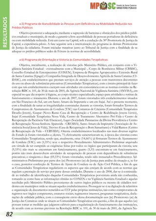 Estado de Santa Catarina
MINISTÉRIO PÚBLICO
a.5) Programa de Acessibilidade às Pessoas com Deficiência ou Mobilidade Reduzida nos
Prédios Públicos
Objetiva promover a adequação, mediante a supressão de barreiras e obstáculos dos prédios públi-
cos estaduais e municipais, de modo a garantir a livre acessibilidade de pessoas portadoras de deficiência
ou com mobilidade reduzida. Está em curso na Capital, sob a condução da 30ª Promotoria de Justiça da
Capital, a experiência-piloto. A fase seguinte será a interiorização do programa às demais Promotorias
de Justiça da cidadania. Foram iniciadas tratativas junto ao Tribunal de Justiça com a finalidade de se
adequar os prédios públicos sedes de Fóruns às normas de acessibilidade.
a.6) Programa de Orientação e Vistoria às Comunidades Terapêuticas
Objetiva, inicialmente, a realização de vistorias pelo Ministério Público, em conjunto com a Vi-
gilância Sanitária Estadual - eventualmente com a Municipal -, Corpo de Bombeiros Militar (CBMSC),
Conselho Estadual de Entorpecentes (CONEN), Empresa de Pesquisa Agropecuária e Extensão Rural
de Santa Catarina (Epagri) e Companhia Integrada de Desenvolvimento Agrícola de Santa Catarina (CI-
DASC), em estabelecimentos que prestam serviços de atenção a pessoas com transtornos decorrentes
do uso ou abuso de substâncias psicoativas (Comunidades Terapêuticas), com o intuito principal de fazer
com que tais estabelecimentos exerçam suas atividades em consonância com as normas contidas na Re-
solução RDC n. 101, de 30 de maio de 2001, da Agência Nacional de Vigilância Sanitária (ANVISA), em
especial no que diz respeito à higiene, ao corpo técnico especializado, espaço para atividades e rotinas de
funcionamento e tratamento. Durante o ano de 2007, foram vistoriados três estabelecimentos situados
em São Francisco do Sul, um em Santo Amaro da Imperatriz e um em Itajaí. Até o presente momento,
com a finalidade de sanar as irregularidades constatadas durante as vistorias, foram firmados Termos de
Compromisso de Ajustamento de Conduta (TAC) nas Comarcas de Criciúma (Comunidade Terapêutica
Desafio Jovem), Gaspar (Novo Rumo Casa de Recuperação e Centro de Reabilitação Jovens Livres),
Itajaí (Comunidade Terapêutica Nova Vida, Centro de Tratamento Alternativo Pró-Vida e Centro de
Recuperação da Paciência Vale Ebenezer), Lages (Sociedade Paranaense da Divina Providência e Centro
de Recuperação Nossa Senhora Aparecida - CREMSA), Santo Amaro da Imperatriz (Associação de As-
sistência Social Jesus da Vida), Treviso (Casa de Recuperação o Bom Samaritano) e Vidal Ramos (Centro
de Recuperação da Vida – CERVIDA). Oitenta estabelecimentos localizados nas mais diversas regiões
do Estado já foram vistoriados e, destes, 75 efetivamente caracterizavam-se, à época das vistorias como
Comunidades Terapêuticas, sendo que, atualmente, onze (14,66%) já firmaram Termos de Ajustamento
de Conduta (TAC); um (1,35%) teve o respectivo Procedimento Administrativo Preliminar arquivado
em virtude de ter cumprido as exigências feitas por todos os órgãos que participaram da vistoria; sete
(9,33%) não mais se encontram em funcionamento; quatro (5,33) encontram-se em funcionamento,
porém não mais desenvolvem atividades de recuperação de pessoas com dependência de substâncias
psicoativas; e cinqüenta e duas (69,33%) foram vistoriadas, tendo sido instaurados Procedimentos Ad-
ministrativos Preliminares por parte dos (as) Promotores (as) de Justiça para análise da situação e, se for
o caso, posterior confecção de Termos de Ajuste de Conduta ou de Ação Civil Pública, a fim de que
as Comunidades Terapêuticas regularizem os aspectos que não estejam de acordo com as normas que
regulam a prestação de serviço por parte dessas entidades. Durante o ano de 2008, dar-se-á continuida-
de ao trabalho de identificação daquelas Comunidades Terapêuticas porventura ainda não conhecidas,
tomando-se como base as informações obtidas no CONEN e na Vigilância Sanitária Estadual e aquelas
recebidas pelo Ministério Público provenientes de outros órgãos públicos ou mesmo de cidadãos resi-
dentes em municípios onde se situam aqueles estabelecimentos. Prosseguir-se-á na digitação de relatórios
e organização de documentos remetidos ao CCF pelas próprias instituições, tais como: comprovantes de
registros nos órgãos competentes, estatutos sociais, regimentos internos, programas terapêuticos, decla-
rações de utilidade pública, com o conseqüente envio dessa documentação aos (às) Promotores (as) de
Justiça das Comarcas onde se situem as Comunidades Terapêuticas em questão, a fim de que aqueles (as)
possam tomar as medidas que julgarem cabíveis para a regularização do funcionamento das instituições,
de acordo com as normas previstas na Resolução RDC n. 101, de 30 de maio de 2001, da Agência Na-
RESULTADOS
82
 