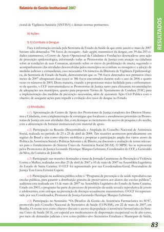 Relatório de Gestão Institucional 2007
cional de Vigilância Sanitária (ANVISA) e demais normas pertinentes.
b) Ações:
b.1) Combate à Dengue
Face à informação enviada pela Secretaria de Estado da Saúde de que entre janeiro e maio de 2007
haviam sido detectados 796 focos do mosquito Aedes aegypti, transmissor da dengue, em 39 das 293 ci-
dades catarinenses, o Centro de Apoio Operacional da Cidadania e Fundações desencadeou uma ação
de prevenção epidemiológica, informando todas as Promotorias de Justiça com atuação na cidadania
sobre as condições de suas Comarcas, alertando sobre os riscos da proliferação do inseto, sugerindo o
acompanhamento das atividades desenvolvidas pelos municípios no combate ao mosquito e a adoção de
medidas judiciais e extrajudiciais, caso necessário. Os números da Diretoria de Vigilância Epidemiológi-
ca, da Secretaria de Estado da Saúde, demonstravam que os 796 focos detectados nos primeiros cinco
meses de 2007 ultrapassam duas vezes os 386 focos encontrados durante todo o ano de 2006 e quatro
vezes os números de 2005. Desta maneira, visando a proporcionar maior facilidade para o enfrentamen-
to da questão, o CCF instrumentalizou as Promotorias de Justiça tanto para efetuarem recomendações
de adequações aos municípios, quanto para proporem Termo de Ajustamento de Conduta (TAC) para
a implementação das medidas de prevenção necessárias, além de ajuizarem Ação Civil Pública com o
objetivo de assegurar ações para impedir a evolução dos casos de dengue no Estado.
c) Atividades:
c.1) Aproximação do Centro de Apoio dos Promotores de Justiça curadores dos Direitos Huma-
nos e Cidadania, com a implementação de estratégias que focalizem o atendimento prioritário às Promo-
torias de Justiça em suas atividades-fim, com destaque ao incremento do acervo de pesquisa e do auxílio,
com a alimentação da Intranet institucional com material de apoio.
c.2) Participação na Reunião Descentralizada e Ampliada do Conselho Nacional de Assistência
Social, realizada no período de 23 a 25 de abril de 2008. Tais reuniões acontecem periodicamente em
regiões do Brasil e têm como objetivo mobilizar e propiciar a participação ampla dos vários atores da
Política da Assistência Social e Políticas Setoriais e de Direito, na discussão e avaliação de temas relevan-
tes para o fortalecimento do Sistema Único da Assistência Social (SUAS). O MPSC fez-se representar
pelos Promotores de Justiça Leonardo Henrique Marques Lehmann, Coordenador do CCF, e Genivaldo
da Silva, da Comarca de Joinville.
c.3) Participação nas reuniões destinadas a tratar da Jornada Catarinense de Prevenção à Violência
Contra a Mulher, realizadas nos dias 23 de abril de 2007 e 05 de maio de 2007 na Assembléia Legislativa
do Estado de Santa Catarina. O CCF foi representado por sua Coordenadora-Geral, Procuradora de
Justiça Vera Lúcia Ferreira Copetti.
c.4) Participação na audiência pública sobre o “Programa de prevenção e da saúde reprodutiva nas
escolas públicas, para garantir a distribuição gratuita de preservativos aos alunos das escolas públicas”,
audiência esta realizada em 15 de maio de 2007 na Assembléia Legislativa do Estado de Santa Catarina.
Criado em 2003, o programa faz parte do processo de promoção da saúde sexual e reprodutiva de jovens
e adolescentes, com enfoque na prevenção de doenças sexualmente transmissíveis. O CCF foi represen-
tado por seu Coordenador, Promotor de Justiça Leonardo Henrique Marques Lehmann.
c.5) Participação no Seminário “Os Desafios da Gestão da Assistência Farmacêutica no SUS”,
promovido pelo Conselho Nacional de Secretários de Saúde (CONASS), em 22 de maio de 2007, em
Brasília. O evento teve como objetivo discutir o acesso da população à assistência farmacêutica do Siste-
ma Único de Saúde (SUS), em especial aos medicamentos de dispensação excepcional ou de alto custo,
por meio de demandas judiciais e teve como público-alvo Secretários Estaduais e Municipais de Saúde,
RESULTADOS
83
 