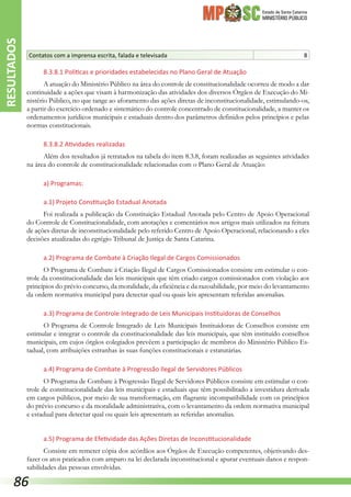Estado de Santa Catarina
MINISTÉRIO PÚBLICO
Contatos com a imprensa escrita, falada e televisada 8
8.3.8.1 Políticas e prioridades estabelecidas no Plano Geral de Atuação
A atuação do Ministério Público na área do controle de constitucionalidade ocorreu de modo a dar
continuidade a ações que visam à harmonização das atividades dos diversos Órgãos de Execução do Mi-
nistério Público, no que tange ao aforamento das ações diretas de inconstitucionalidade, estimulando-os,
a partir do exercício ordenado e sistemático do controle concentrado de constitucionalidade, a manter os
ordenamentos jurídicos municipais e estaduais dentro dos parâmetros definidos pelos princípios e pelas
normas constitucionais.
8.3.8.2 Atividades realizadas
Além dos resultados já retratados na tabela do item 8.3.8, foram realizadas as seguintes atividades
na área do controle de constitucionalidade relacionadas com o Plano Geral de Atuação:
a) Programas:
a.1) Projeto Constituição Estadual Anotada
Foi realizada a publicação da Constituição Estadual Anotada pelo Centro de Apoio Operacional
do Controle de Constitucionalidade, com anotações e comentários nos artigos mais utilizados na feitura
de ações diretas de inconstitucionalidade pelo referido Centro de Apoio Operacional, relacionando a eles
decisões atualizadas do egrégio Tribunal de Justiça de Santa Catarina.
a.2) Programa de Combate à Criação Ilegal de Cargos Comissionados
O Programa de Combate à Criação Ilegal de Cargos Comissionados consiste em estimular o con-
trole da constitucionalidade das leis municipais que têm criado cargos comissionados com violação aos
princípios do prévio concurso, da moralidade, da eficiência e da razoabilidade, por meio do levantamento
da ordem normativa municipal para detectar qual ou quais leis apresentam referidas anomalias.
a.3) Programa de Controle Integrado de Leis Municipais Instituidoras de Conselhos
O Programa de Controle Integrado de Leis Municipais Instituidoras de Conselhos consiste em
estimular e integrar o controle da constitucionalidade das leis municipais, que têm instituído conselhos
municipais, em cujos órgãos colegiados prevêem a participação de membros do Ministério Público Es-
tadual, com atribuições estranhas às suas funções constitucionais e estatutárias.
a.4) Programa de Combate à Progressão Ilegal de Servidores Públicos
O Programa de Combate à Progressão Ilegal de Servidores Públicos consiste em estimular o con-
trole de constitucionalidade das leis municipais e estaduais que têm possibilitado a investidura derivada
em cargos públicos, por meio de sua transformação, em flagrante incompatibilidade com os princípios
do prévio concurso e da moralidade administrativa, com o levantamento da ordem normativa municipal
e estadual para detectar qual ou quais leis apresentam as referidas anomalias.
a.5) Programa de Efetividade das Ações Diretas de Inconstitucionalidade
Consiste em remeter cópia dos acórdãos aos Órgãos de Execução competentes, objetivando des-
fazer os atos praticados com amparo na lei declarada inconstitucional e apurar eventuais danos e respon-
sabilidades das pessoas envolvidas.
RESULTADOS
86
 