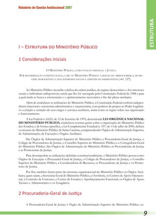 Relatório de Gestão Institucional 2007
I – Estrutura do Ministério Público
1 Considerações iniciais
O Ministério Público, como função essencial à Justiça.
Por determinação constitucional, cabe ao Ministério Público a defesa da ordem jurídica, do re-
gime democrático e dos interesses sociais e individuais indisponíveis (art. 127).
Ao Ministério Público incumbe a defesa da ordem jurídica, do regime democrático e dos interesses
sociais e individuais indisponíveis, tarefa que lhe foi outorgada pela Constituição Federal de 1988 e para
a qual ainda se busca a estruturação e o aprimoramento necessários a lhe dar plena satisfação.
Além de estabelecer as atribuições do Ministério Público, a Constituição Federal conferiu indepen-
dência funcional e autonomia administrativa e orçamentária, com poderes de propor ao Poder Legislati-
vo a criação e extinção de seus cargos e serviços auxiliares, assim como as regras sobre sua organização
e funcionamento.
A Lei Federal n. 8.625, de 12 de fevereiro de 1993, denominada LEI ORGÂNICA NACIONAL
DO MINISTÉRIO PÚBLICO, estabeleceu normas gerais sobre a organização do Ministério Público
dos Estados, e de forma específica, a Lei Complementar Estadual n. 197, de 13 de julho de 2000, definiu
a estrutura do Ministério Público de Santa Catarina, compreendendo Órgãos de Administração Superior,
de Administração, de Execução e Órgãos Auxiliares.
São Órgãos da Administração Superior do Ministério Público a Procuradoria-Geral de Justiça, o
Colégio de Procuradores de Justiça, o Conselho Superior do Ministério Público e a Corregedoria-Geral
do Ministério Público. São Órgãos de Administração do Ministério Público as Procuradorias de Justiça
e as Promotorias de Justiça.
Para desempenhar as atribuições definidas constitucionalmente, o Ministério Público possui como
Órgãos de Execução o Procurador-Geral de Justiça, o Colégio de Procuradores de Justiça, o Conselho
Superior do Ministério Público, a Coordenadoria de Recursos, os Procuradores de Justiça e os Promo-
tores de Justiça.
Por fim, também fazem parte da estrutura organizacional do Ministério Público os Órgãos Auxi-
liares, quais sejam, a Secretaria-Geral do Ministério Público, a Ouvidoria, os Centros de Apoio Operacio-
nal, a Comissão de Concurso, o Centro de Estudos e Aperfeiçoamento Funcional, os Órgãos de Apoio
Técnico e Administrativo e os Estagiários.
2 Procuradoria-Geral de Justiça
A Procuradoria-Geral de Justiça é Órgão da Administração Superior do Ministério Público, ca-
ESTRUTURA

 