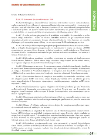 Relatório de Gestão Institucional 2007
Sistema de Recursos Humanos.
8.6.4.2.9 Sistema de Recursos Humanos – SRH
8.6.4.2.9.1 Marcação de férias coletivas de servidores: neste módulo todos os chefes recebem e-
mail com a relação dos servidores sob sua responsabilidade (efetivos e comissionados) e os meses possí-
veis para a marcação das férias. Após as férias de todos os servidores terem sido solicitadas pelas chefias
e conferidas quanto a um possível conflito com outros afastamentos, são gerados automaticamente a
portaria de férias e o cadastro das férias nos assentamentos individuais de cada servidor.
8.6.4.2.9.2 Avaliação de estágio probatório de servidores: neste módulo são controladas as avalia-
ções de estágio probatório. O sistema vai avisando à CORH o momento em que os servidores devem
ser avaliados, levando em consideração licenças, faltas injustificadas etc. Então é enviado um e-mail às
chefias para poderem avaliar seus servidores, em um número total de 12 avaliações por servidor.
8.6.4.2.9.3 Avaliação de desempenho para promoção por merecimento: neste módulo são contro-
ladas as avaliações de desempenho para promoção por merecimento. O sistema vai avisando à CORH
o momento em que os servidores devem ser avaliados, levando em consideração licenças, faltas injusti-
ficadas etc. Então é enviado um e-mail às chefias para poderem avaliar seus servidores. Esta avaliação é
feita de dois em dois anos.
8.6.4.2.9.4 Relotação de servidores: este módulo permite que um servidor seja lotado em outro
local de trabalho, fechando a data da lotação antiga e liberando a vaga ocupada por ele naquela lotação,
se as vagas do cargo que ele ocupa forem controladas por lotação.
8.6.4.2.9.5 Permuta entre servidores de mesmo cargo: neste módulo é feita a alteração simultânea
de lotação entre dois servidores que possuam o mesmo cargo, notadamente os Assistentes de Promotoria
de Justiça, os Assistentes de Procuradoria de Justiça e os Estagiários. Este módulo fez-se necessário, pois
o SRH controla as vagas destes cargos pela lotação dos mesmos e pela grande demanda de permutas.
8.6.4.2.9.6 Investidura e dispensa de estagiários: neste módulo são controladas a entrada e a saída
dos estagiários dentro do MP, bem como a lotação de cada um. Também provê um relatório que avisa
com a antecedência de 60 dias quando o prazo para o estagiário permanecer vinculado ao MP está se
esgotando (3 anos).
8.6.4.2.9.7 Remanejamento de vagas de estagiários: este módulo possibilita que uma Promotoria
ou Procuradoria de Justiça ceda, temporariamente e por meio de Portaria, uma vaga de estagiário não
ocupada a outra Promotoria ou Procuradoria de Justiça. Fez-se necessário para manter correto o con-
trole de vagas por lotação.
8.6.4.2.9.8 Controle de capacitação profissional: neste módulo são cadastrados todos os cursos que
são feitos pelos servidores. Além de auxiliar nas promoções por aperfeiçoamento, também serve como
uma base de talentos.
8.6.4.2.9.9 Férias, LP, LTS etc.: análise de todos os direitos dos servidores e membros para o pos-
terior desenvolvimento de solicitações via Intranet.
8.6.4.2.9.10 Quadro de antigüidade dos membros: série de relatórios que permite ordenar os mem-
bros do MPSC conforme sua antigüidade no grau, na carreira, no tempo de serviço público estadual e no
tempo de serviço público geral. É facultado utilizar uma data de referência anterior à data atual (a partir
de 31 de dezembro de 2006). Quanto à antigüidade no grau, também está disponível para consulta na
Intranet, sempre com a data de referência baseada na data atual.
8.6.4.2.9.11 Inclusão da geração automática de várias comunicações por e-mail: disponível para
vários setores, conforme as informações forem sendo acrescentadas no sistema. Por exemplo: avisa à
COPAG quando um ato de exoneração é incluído. Este módulo será desnecessário quando o projeto de
identidade estiver concluído.
RESULTADOS
95
 