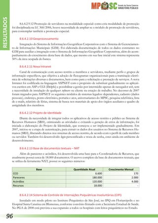 Estado de Santa Catarina
MINISTÉRIO PÚBLICO
8.6.4.2.9.12 Promoção de servidores na modalidade especial: como esta modalidade de promoção
foi disciplinada na LC 368/2006, houve necessidade de ampliar-se o módulo de promoção de servidores,
para contemplar também a promoção especial.
8.6.4.2.10 Geoprocessamento
Integração do Sistema de Informações Geográficas Corporativas com o Sistema de Gerenciamen-
to de Informações Municipais (GIM). Foi elaborada documentação de todos os dados constantes no
GIM para auxiliar a integração com o Sistema de Informações Geográficas Corporativas, além do acom-
panhamento do crescimento desta base de dados, que mesmo em sua fase inicial este sistema representa
50% da área ocupada do banco.
8.6.4.2.11 Nova Intranet
Canal de comunicação com acesso restrito a membros e servidores, mediante perfis e grupos de
informação específicos, que objetiva a adoção de fluxogramas organizacionais para a tramitação eletrô-
nica de solicitações diversas e documentos, bem como para a solicitação e prestação de serviços. A nova
Intranet foi codificada na linguagem ASPNET com o propósito de substituir gradualmente os aplicati-
vos escritos em ASP e CGI (Delphi) e possibilitar a gestão por intermédio apenas de navegador web, sem
a necessidade de instalação de qualquer software ou cliente na estação de trabalho. No decorrer de 2007
foram migrados para ASPNET os seguintes módulos de sistemas legados: dependentes, cadastro (dados
pessoais), endereço, ponto eletrônico, portaria e atos, aniversariantes do MPSC, pesquisa telefônica, lista
de e-mails, relatório de férias, sistema de busca nos materiais de apoio dos órgãos auxiliares e quadro de
antigüidade dos membros.
8.6.4.2.12 Projeto de Identidade
Diante da necessidade de integrar todos os aplicativos de acesso restrito e público ao Sistema de
Recursos Humanos (SRH), otimizando as atividades e evitando a geração de erros de informação, foi
iniciada a elaboração do Projeto de Identidade, que começou a ser implementado gradualmente. Em
2007, iniciou-se a etapa de autenticação, para extrair os dados dos usuários no Sistema de Recursos Hu-
manos (SRH), liberando direitos nos sistemas de acesso restrito, de acordo com o perfil de cada membro
ou servidor. Também foi desenvolvido login personificado e troca de senha, estes ainda em ambiente de
desenvolvimento.
8.6.4.2.13 Base de documentos textuais – NXT
Além de pareceres e acórdãos, foi desenvolvida uma base para a Coordenadoria de Recursos, que
atualmente possui cerca de 18.000 documentos. O acervo completo da base de documentos textuais, que
se utiliza da ferramenta NXT, possui os seguintes números:
Base Quantidade Atual Crescimento Mensal
CCO 6.600 170
Pareceres 180.000 2.000
Acórdãos 120.000 4.000
Recursos 18.000 -
8.6.4.2.14 Sistema de Controle de Internações Psiquiátricas Involuntárias (CIPI)
Instalado em modo piloto no Instituto Psiquiátrico de São José, no IPQ em Florianópolis e no
Hospital Santa Catarina em Blumenau, conforme convênio firmado com a Secretaria Estadual de Saúde.
No PGA de 2008 está prevista a sua expansão a todos os hospitais com leitos psiquiátricos no Estado.
RESULTADOS
96
 