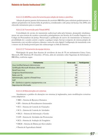 Relatório de Gestão Institucional 2007
8.6.4.2.15 BROffice como ferramenta para edição de textos e planilhas
Adoção do pacote gratuito da ferramenta de escritório BROffice para substituir gradativamente os
softwares proprietários da mesma linha de produtos, considerando o alto preço da licença. Em 2008, será
oferecido treinamento para os usuários.
8.6.4.2.16 Transmissão pela TVweb MPSC
Consolidação do serviço de transmissão audiovisual online pela Intranet, alcançando simultanea-
mente até uma centena de usuários conectados, principalmente nas Sessões do Conselho Superior e do
Colégio de Procuradores de Justiça. Preservação e publicação do acervo de transmissões na Intranet e
possibilidade de o usuário assistir a reprise a qualquer tempo. Serviço composto de sistema próprio de
transmissão, com servidor exclusivo, câmeras e mesa de corte digital. Configuração da transmissão com
o menor uso de banda possível para não sobrecarregar os links de Internet.
8.6.4.2.17 Treinamento da equipe técnica
Participação de quase duas dezenas de servidores da área de TI em treinamentos Linux, Cisco,
Microsoft, HP, Telefonia IP (Asterisk) e Wireless, além de seminário sobre Segurança da Informação e
BROffice, conforme segue:
Treinamento Horas-aula Participantes
Cisco Certified Network Administrator 280 2
Certificação Microsoft Windows 2003 server 64 1
Novell Suse Linux 40 1
Congresso Novell Brainshare 40 1
Redes sem fio 24 1
Administração, suporte e firewall linux 100 2
VoIP 40 2
HP – Gerência e suporte a equipamentos e sw 40 6
Segurança da Informação 24 1
8.6.4.2.18 Manutenções em sistemas
Atendimento a pedidos de alterações nos sistemas já implantados, tanto modificações corretivas
como adaptativas:
•	SRH – Sistema de Recursos Humanos
•	SPI – Sistema de Procedimentos Instaurados
•	SCC – Sistema de Controle de Chamados
•	SCA – Sistema de Controle de Atividades
•	SIGA – Sistema de Informação e Gestão
•	SAP – Sistema de Atividades das Promotorias
•	SCE – Sistema de Avaliação de Estagiários
•	DKM – Sistema de Diárias por Km rodados
•	Parcela de Equivalência Salarial
RESULTADOS
97
 