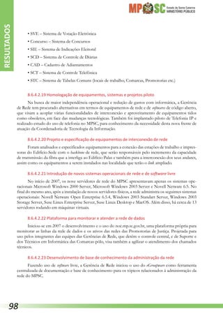 Estado de Santa Catarina
MINISTÉRIO PÚBLICO
•	SVE – Sistema de Votação Eletrônica
•	Concurso – Sistema de Concursos
•	SIE – Sistema de Indicações Eleitoral
•	SCD – Sistema de Controle de Diárias
•	CAD – Cadastro de Adiantamentos
•	SCT – Sistema de Controle Telefônica
•	STC – Sistema de Tabelas Comuns (locais de trabalho, Comarcas, Promotorias etc.)
8.6.4.2.19 Homologação de equipamentos, sistemas e projetos piloto
Na busca de maior independência operacional e redução de gastos com informática, a Gerência
de Rede tem procurado alternativas em termos de equipamentos de rede e de softwares de código aberto,
que visam a acoplar várias funcionalidades de interconexão e aproveitamento de equipamentos tidos
como obsoletos, em face das mudanças tecnológicas. Também foi implantado piloto de Telefonia IP e
realizado estudo do uso de telefonia no MPSC, para conhecimento da necessidade desta nova frente de
atuação da Coordenadoria de Tecnologia da Informação.
8.6.4.2.20 Projeto e especificação de equipamentos de interconexão de rede
Foram analisados e especificados equipamentos para a conexão das estações de trabalho e impres-
soras do Edifício-Sede com o backbone de rede, que serão responsáveis pelo incremento da capacidade
de transmissão da fibra que a interliga ao Edifício Palas e também para a interconexão dos seus andares,
assim como os equipamentos a serem instalados nas localidade que terão o link ampliado.
8.6.4.2.21 Introdução de novos sistemas operacionais de rede e de software livre
No início de 2007, os nove servidores de rede do MPSC apresentavam apenas os sistemas ope-
racionais Microsoft Windows 2000 Server, Microsoft Windows 2003 Server e Novell Netware 6.5. No
final do mesmo ano, após a instalação de novos servidores físicos, a rede administra os seguintes sistemas
operacionais: Novell Netware Open Enterprise 6.5.4, Windows 2003 Standart Server, Windows 2003
Storage Server, Suse Linux Enterprise Server, Suse Linux Desktop e MacOS. Além disso, há cerca de 13
servidores rodando em máquinas virtuais.
8.6.4.2.22 Plataforma para monitorar e atender a rede de dados
Iniciou-se em 2007 o desenvolvimento e o uso do noc.mp.sc.gov.br, uma plataforma própria para
monitorar as linhas da rede de dados e os ativos das redes das Promotorias de Justiça. Projetada para
uso pelos integrantes das equipes das Gerências de Rede, que detêm o controle central, e de Suporte e
dos Técnicos em Informática das Comarcas-pólo, visa também a agilizar o atendimento dos chamados
técnicos.
8.6.4.2.23 Desenvolvimento de base de conhecimento da administração da rede
Fazendo uso de software livre, a Gerência de Rede iniciou o uso do eGroupware como ferramenta
centralizada de documentação e base de conhecimento para os tópicos relacionados à administração da
rede do MPSC.
RESULTADOS
98
 