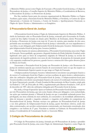 Estado de Santa Catarina
MINISTÉRIO PÚBLICO
10
o Ministério Público possui como Órgãos de Execução o Procurador-Geral de Justiça, o Colégio de
Procuradores de Justiça, o Conselho Superior do Ministério Público, a Coordenadoria de Recursos,
os Procuradores de Justiça e os Promotores de Justiça.
Por fim, também fazem parte da estrutura organizacional do Ministério Público os Órgãos
Auxiliares, quais sejam, a Secretaria-Geral do Ministério Público, a Ouvidoria, os Centros de Apoio
Operacional, a Comissão de Concurso, o Centro de Estudos e Aperfeiçoamento Funcional, os
Órgãos de Apoio Técnico e Administrativo e os Estagiários.
2 Procuradoria-Geral de Justiça
A Procuradoria-Geral de Justiça é Órgão da Administração Superior do Ministério Público. A
chefia da Instituição cabe ao Procurador-Geral de Justiça, nomeado pelo Governador do Estado,
a partir de lista tríplice formada em eleição pelos Membros da Instituição, dentre Procuradores
de Justiça e Promotores de Justiça com mais de 10 anos de carreira, para mandato de dois anos,
permitida uma recondução. O Procurador-Geral de Justiça é substituído, em seus impedimentos e
suas faltas, ou por delegação, pelo Subprocurador-Geral de Justiça para Assuntos Administrativos e
pelo Subprocurador-Geral de Justiça para Assuntos Jurídicos.
Além das funções de natureza administrativa, o Procurador-Geral de Justiça atua como Órgão
de Execução. Nessa qualidade, age perante a Segunda Instância do Poder Judiciário Estadual, sendo
legitimado ativo para os feitos de competência originária do Tribunal de Justiça; na revisão do
arquivamento de inquérito policial; e nos casos de não-formulação de propostas de transação penal
e de suspensão condicional do processo, quando houver a remessa dos feitos pelos diversos Juízos
de Direito do Estado.
Assessoram o Procurador-Geral de Justiça um Procurador de Justiça e três Promotores de
Justiça de entrância especial, que exercem funções de assessoramento tanto no que diz respeito ao
Órgão de Administração Superior quanto no que tange ao Órgão de Execução.
A Subprocuradoria-Geral para Assuntos Administrativos tem dentre suas principais funções a
de exercer a Coordenação-Geral dos Órgãos e serviços auxiliares de apoio técnico e administrativo,
além das atribuições delegadas pelo Procurador-Geral de Justiça. A Subprocuradoria-Geral para
Assuntos Jurídicos tem dentre suas principais funções a de exercer a Coordenação-Geral dos Centros
de Apoio Operacional e presidir o Fundo Estadual de Reconstituição de Bens Lesados, criado pela
Lei Federal n. 7.347, de 24 de julho de 1985, e regulamentado pelo Decreto Estadual n. 1.047, de 10
de dezembro de 1987, além das atribuições delegadas pelo Procurador-Geral de Justiça.
Há, ainda, o Grupo Especial de Apoio ao Gabinete do Procurador-Geral de Justiça, composto
por três Procuradores de Justiça, que tem como função oficiar, por delegação e sem exclusividade,
nas ações que tramitam perante o Tribunal de Justiça em que a autoridade reclamada possui foro
privilegiado, nas áreas criminal, do meio ambiente, do consumidor e da moralidade administrativa,
além de instaurar e presidir o inquérito criminal e o inquérito civil público de competência do
Procurador-Geral de Justiça. Prestam serviços nos gabinetes da Procuradoria-Geral de Justiça
e nos dois gabinetes de Subprocurador-Geral de Justiça, quatro Servidores efetivos, sendo três
deles comissionados, um servidor exclusivamente comissionado, um funcionário terceirizado, dois
estagiários e um bolsista de 2º grau. Vinculam-se também ao Gabinete do Procurador-Geral de
Justiça a Coordenadoria de Comunicação Social e a Assessoria Militar.
3 Colégio de Procuradores de Justiça
O Colégio de Procuradores de Justiça, formado por 40 Procuradores de Justiça e presidido
pelo Procurador-Geral de Justiça, atua como Órgão da Administração Superior e como Órgão de
 