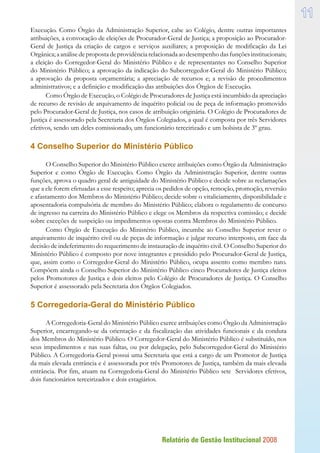 Relatório de Gestão Institucional 2008
11
Execução. Como Órgão da Administração Superior, cabe ao Colégio, dentre outras importantes
atribuições, a convocação de eleições de Procurador-Geral de Justiça; a proposição ao Procurador-
Geral de Justiça da criação de cargos e serviços auxiliares; a proposição de modificação da Lei
Orgânica;aanálisedepropostadeprovidênciarelacionadaaodesempenhodasfunçõesinstitucionais;
a eleição do Corregedor-Geral do Ministério Público e de representantes no Conselho Superior
do Ministério Público; a aprovação da indicação do Subcorregedor-Geral do Ministério Público;
a aprovação da proposta orçamentária; a apreciação de recursos e; a revisão de procedimentos
administrativos; e a definição e modificação das atribuições dos Órgãos de Execução.
Como Órgão de Execução, o Colégio de Procuradores de Justiça está incumbido da apreciação
de recurso de revisão de arquivamento de inquérito policial ou de peça de informação promovido
pelo Procurador-Geral de Justiça, nos casos de atribuição originária. O Colégio de Procuradores de
Justiça é assessorado pela Secretaria dos Órgãos Colegiados, a qual é composta por três Servidores
efetivos, sendo um deles comissionado, um funcionário terceirizado e um bolsista de 3º grau.
4 Conselho Superior do Ministério Público
O Conselho Superior do Ministério Público exerce atribuições como Órgão da Administração
Superior e como Órgão de Execução. Como Órgão da Administração Superior, dentre outras
funções, aprova o quadro geral de antiguidade do Ministério Público e decide sobre as reclamações
que a ele forem efetuadas a esse respeito; aprecia os pedidos de opção, remoção, promoção, reversão
e afastamento dos Membros do Ministério Público; decide sobre o vitaliciamento, disponibilidade e
aposentadoria compulsória de membro do Ministério Público; elabora o regulamento de concurso
de ingresso na carreira do Ministério Público e elege os Membros da respectiva comissão; e decide
sobre exceções de suspeição ou impedimentos opostas contra Membros do Ministério Público.
Como Órgão de Execução do Ministério Público, incumbe ao Conselho Superior rever o
arquivamento de inquérito civil ou de peças de informação e julgar recurso interposto, em face da
decisão de indeferimento do requerimento de instauração de inquérito civil. O Conselho Superior do
Ministério Público é composto por nove integrantes e presidido pelo Procurador-Geral de Justiça,
que, assim como o Corregedor-Geral do Ministério Público, ocupa assento como membro nato.
Compõem ainda o Conselho Superior do Ministério Público cinco Procuradores de Justiça eleitos
pelos Promotores de Justiça e dois eleitos pelo Colégio de Procuradores de Justiça. O Conselho
Superior é assessorado pela Secretaria dos Órgãos Colegiados.
5 Corregedoria-Geral do Ministério Público
A Corregedoria-Geral do Ministério Público exerce atribuições como Órgão da Administração
Superior, encarregando-se da orientação e da fiscalização das atividades funcionais e da conduta
dos Membros do Ministério Público. O Corregedor-Geral do Ministério Público é substituído, nos
seus impedimentos e nas suas faltas, ou por delegação, pelo Subcorregedor-Geral do Ministério
Público. A Corregedoria-Geral possui uma Secretaria que está a cargo de um Promotor de Justiça
da mais elevada entrância e é assessorada por três Promotores de Justiça, também da mais elevada
entrância. Por fim, atuam na Corregedoria-Geral do Ministério Público sete Servidores efetivos,
dois funcionários terceirizados e dois estagiários.
 