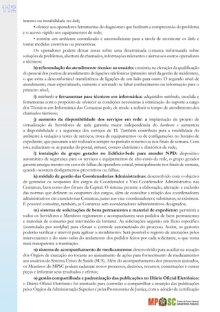 Estado de Santa Catarina
MINISTÉRIO PÚBLICO
112
intenso ou instabilidade no link;
• oferece aos operadores ferramentas de diagnóstico que facilitam a compreensão do problema
e o acesso rápido aos equipamentos de rede;
• contém um ambiente centralizado e autossuficiente para a tarefa de monitorar os links e
tomar medidas corretivas ou preventivas.
Os operadores podem deixar notas sobre uma determinada comarca informando sobre
soluções de problemas, abertura de chamados, informações relevantes e alertas aos outros operadores
e técnicos;
h) reformulação do atendimento técnico ao usuário: consistiu na elevação da qualificação
do pessoal dos pontos de atendimento de ligações telefônicas (primeiro nível da gestão de incidentes),
o que evita a desconfortável transferência de ligações de um lado para outro. O segundo nível de
atendimento, mais especializado, somente é acionado se faltar conhecimento ou informação para o
primeiro nível;
i) notebooks e ferramentas para técnicos em informática: adquiridos notebooks, mochila e
ferramentas com o propósito de oferecer as condições necessárias à otimização do suporte a cargo
dos Técnicos em Informática das Comarcas-polo, de modo a reduzir o tempo de atendimento dos
chamados técnicos;
j) aumento da disponibilidade dos serviços em rede: a implantação de projeto de
virtualização de Servidores de rede garantiu maior independência do hardware e aumentou
a disponibilidade e a segurança dos serviços de TI. Também contribuiu para a estabilidade do
ambiente à vedação a testes de serviços, troca de equipamentos ou de configurações no horário de
expediente, que passaram a ser realizados sempre no período noturno ou nos finais de semana. Com
isso, reduziram-se as paradas do portal, intranet, correio eletrônico e diretórios de rede;
l) instalação de grupo gerador no Edifício-Sede para atender NPD: dispositivo
automático de segurança para os serviços e equipamentos de alto custo da rede, o grupo gerador
garante energia mesmo em casos de falhas da operadora estatal, principalmente nos finais de semana,
quando ocorrem desligamentos preventivos ou falhas;
k) módulo de gestão das Coordenadorias Administrativas: desenvolvido com o objetivo
de gerenciar os ocupantes dos cargos de Coordenador e Vice-Coordenador Administrativo nas
Comarcas, bem como dos fóruns da Capital. O sistema permite a elaboração, alteração e exclusão
das normas que definem os ocupantes dos cargos, além de consultar a relação dos coordenadores
administrativos em exercício nas Comarcas, junto aos vice-coordenadores e substitutos, se existirem.
É possível consultar, também, as Comarcas sem coordenadores administrativos designados;
m) sistema de solicitações de bens permanentes e material de expediente: permitirá a
todos os Servidores e Membros registrarem e acompanharem seus pedidos de bens permanentes
e materiais de consumo por intermédio da Intranet. As solicitações seguirão um fluxo específico
(controlado por workflow) para efetuar o controle automatizado do processo. Assim, os gestores
poderão verificar e intervir para agilizar o atendimento. Será possível o registro de anotações pelos
intervenientes e do status online do andamento dos pedidos feitos por cada solicitante, o que torna
mais transparente a tramitação;
n) sistema de acompanhamento de medicamentos: desenvolvido para auxiliar na atuação
dos Órgãos de execução no tocante ao ajuizamento de ações para fornecimento de medicamentos
aos usuários do Sistema Único de Saúde (SUS). Além do acompanhamento dos processos ajuizados,
os Membros do MPSC podem cadastrar novos processos, decisões, recursos, contestações e outras
peças e informar seus resultados e efeitos;
o) gestão compartilhada e padronização das publicações no Diário Oficial Eletrônico:
o Diário Oficial Eletrônico foi instituído para controlar e compartilhar a inserção das publicações
pelos Órgãos da Administração Superior e pelas Promotorias de Justiça, com a adoção de certificação
 