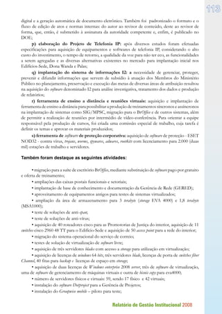Relatório de Gestão Institucional 2008
113
digital e a geração automática de documento eletrônico. Também foi padronizado o formato e o
fluxo de edição de atos e normas internas: do autor ao revisor de conteúdo, deste ao revisor de
forma, que, então, é submetido à assinatura da autoridade competente e, enfim, é publicado no
DOE;
p) elaboração do Projeto de Telefonia IP: após diversos estudos foram efetuadas
especificações para aquisição de equipamentos e softwares de telefonia IP, considerando o alto
custo do investimento, o tempo de retorno, a qualidade da voz para não ter eco, as funcionalidades
a serem agregadas e as diversas alternativas existentes no mercado para implantação inicial nos
Edifícios-Sede, Dona Wanda e Palas;
q) implantação do sistema de informações I2: a necessidade de gerenciar, proteger,
prevenir e difundir informações que servem de subsídio à atuação dos Membros do Ministério
Público no planejamento, preservação e execução das metas de diversas áreas de atribuição resultou
na aquisição do software denominado I2 para análise investigativa, tratamento dos dados e produção
de relatórios;
r) ferramenta de ensino a distância e reuniões virtuais: aquisição e implantação de
ferramenta de ensino a distância para possibilitar a produção de treinamentos síncronos e assíncronos
na implantação de sistemas como SIG/MPSC, migração para o BrOffice e de outros sistemas, além
de permitir a realização de reuniões por intermédio de vídeo-conferência. Para orientar a equipe
responsável pela produção de cursos, foi criada uma comissão especial de trabalho, cuja tarefa é
definir os temas e aprovar os materiais produzidos;
s) ferramenta de software de proteção corporativa: aquisição de software de proteção - ESET
NOD32 - contra vírus, trojans, worms, spywares, adwares, rootkits com licenciamento para 2.000 (duas
mil) estações de trabalho e servidores.
Também foram destaque as seguintes atividades:
• migração para a suíte de escritório BrOffice, mediante substituição de software pago por gratuito
e oferta de treinamento;
• ampliações das caixas postais funcionais e setoriais;
• implantação de base de conhecimento e documentação da Gerência de Rede (GERED);
• aproveitamento de equipamentos antigos para testes de sistemas virtualizados;
• ampliação da área de armazenamento para 3 terabyte (storage EVA 4000) e 1,8 terabyte
(MSA1000);
• teste de soluções de anti-span;
• teste de soluções de anti-vírus;
• aquisição de 40 roteadores cisco para as Promotorias de Justiça do interior, aquisição de 11
switches cisco 2960 48 TT para o Edifício-Sede e aquisição de 50 access point para a rede do interior;
• migração do sistema operacional do serviço de correio;
• testes de solução de virtualização de software livre;
• aquisição de três servidores blades com acesso a storage para utilização em virtualização;
• aquisição de licenças de windows 64 bits, três servidores blade, licenças de porta de switches fiber
Channel, 40 fitas para backup e licenças de espaço em storage;
• aquisição de duas licenças de Windows enterprise 2008 server, três de software de virtualização,
uma de software de gerenciamento de máquinas virtuais e outra de bisnis copy para eva4000;
• número de servidores físicos e virtuais: 59, sendo 17 físico e 42 virtuais;
• instalação do software Dotproject para a Gerência de Projetos;
• instalação do Groupwise mobile – piloto para teste;
 