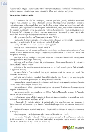 Estado de Santa Catarina
MINISTÉRIO PÚBLICO
124
vídeo na versão integral e outros quatro vídeos com versões reduzidas e temáticas. Foram acrescidos,
também, recursos interativos, de forma a tornar os vídeos mais atrativos aos jovens.
Campanhas institucionais
A Coordenadoria elaborou ilustrações, cartazes, panfletos, fôlderes, notícias e conteúdos
próprios para a Internet (de forma a facilitar o acesso à informação) para campanhas e iniciativas
institucionais desenvolvidas pela Procuradoria-Geral de Justiça, muitas vezes por intermédio dos
Centros de Apoio Operacional, e também pelas Promotorias de Justiça, que levam ao conhecimento
dos cidadãos informações sobre seus direitos e outros esclarecimentos e visam, assim, a prevenção
de irregularidades, fraudes, etc. Como exemplos, destacam-se os materiais gráficos e conteúdos
produzidos para divulgar as seguintes campanhas e iniciativas:
- Programa de Combate ao Nepotismo no Serviço Público;
- campanha de conscientização e prevenção contra a farra do boi no Estado – que contou,
inclusive, com a divulgação de spots em diversas rádios do Estado;
- campanha “O que você tem a ver com a corrupção?”;
- uso racional e substituição de sacolas plásticas;
-“10dicasparanãocairnumaarmadilhacomempréstimosconsignadosefinanciamentos”,que
obteve, inclusive, a veiculação de spots para rádio, iniciativa voluntária de três emissoras catarinenses,
em apoio à iniciativa;
- divulgação de iniciativa para estimular a criação ou reativação dos Conselhos Municipais de
Entorpecentes ou Antidrogas no Estado;
- divulgação do telefone número 100, destinado ao recebimento de denúncias de exploração
sexual e tráfico infanto-juvenil;
- divulgação dos seminários de esclarecimento sobre as eleições municipais de 2008, em todas
as regiões do Estado;
- recomendação às Promotorias de Justiça para requerimento de júri popular para homicídios
praticados no trânsito;
- divulgação de iniciativa visando à disponibilização das listas de espera por cirurgias pelos
Municípios para consulta pública para dar transparência à demanda;
- campanha de esclarecimento sobre crianças e adolescentes desaparecidos em Santa Catarina
e sobre como colaborar para encontrá-los;
- esclarecimentos sobre a manipulação, comércio e consumo de alimentos de origem animal
próprios para consumo;
- carta-compromisso aos candidatos, em 2008, a Prefeito Municipal e ao cargo de Vereador
com os direitos infanto-juvenis;
- informações sobre adição irregular de água em frango congelado e resultado de testes
realizados em laboratório a pedido do MPSC;
- divulgação de iniciativa visando à padronização dos procedimentos para assegurar o
fornecimento de medicamentos pelo Sistema Único de Saúde a pacientes sem recursos para adquiri-
los;
- informações sobre a situação do Estado e de prevenção e combate ao mosquito transmissor
da dengue;
- iniciativa para o fortalecimento dos Procons nos Municípios do Estado;
- campanha “Direção + Álcool = Crime: um alerta em defesa da vida”, com a realização
de blitze educativas em diversos Municípios do Estado – a campanha contou inclusive com uma
estande na 25ª edição da Oktoberfest, em Blumenau;
 