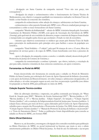 Relatório de Gestão Institucional 2008
125
- divulgação em Santa Catarina da campanha nacional “Voto não tem preço, tem
consequência”;
- divulgação da criação e esclarecimentos sobre o funcionamento da Câmara Técnica de
Medicamentos, cujo objetivo é assegurar qualidade nos tratamentos realizados via Sistema Único de
Saúde e evitar fraudes na concessão dos remédios;
- campanha de esclarecimento sobre adoção de crianças e adolescentes em Santa Catarina;
- esclarecimentos sobre parceria firmada pelo MPSC com o Procon estadual para proteger os
consumidores e coibir os maus fornecedores em Santa Catarina;
- campanha “Mutirão da Solidariedade” - adesão do MPSC à iniciativa lançada pela Associação
Catarinense do Ministério Público (ACMP), com apoio da Associação dos Servidores do MPSC
(Assemp), pela qual mais de sete toneladas de alimentos, roupas e materiais de limpeza foram doadas
e transportadas aos atingidos pelas chuvas que assolaram o Estado no mês de novembro;
- iniciativa que objetivou conscientizar os médicos que atuam pelo Sistema Único de Saúde
para a prescrição de medicamentos pelo princípio ativo para facilitar o acesso da população aos
remédios;
- campanha “Natal Solidário – 5ª edição”, pela qual 58 crianças de zero a 12 anos, filhas dos
prestadores de serviços gerais e de copas do MPSC, foram beneficiadas com festa e presentes de
Natal;
- apoio à divulgação da campanha contra a esmola e o trabalho infantil, desenvolvida pela 8ª
Promotoria de Justiça da Comarca de Criciúma; e
- campanha de conscientização e combate à pirataria - que obteve, inclusive, a veiculação de
spots para rádio, iniciativa voluntária de duas emissoras catarinenses, em apoio à iniciativa.
Ferramentas no Portal do MPSC
Foram desenvolvidas três ferramentas de consulta para o cidadão no Portal do Ministério
Público de Santa Catarina, por solicitação do Centro de Apoio Operacional da Infância e Juventude,
e com apoio da Gerência de Desenvolvimento: site sobre crianças e adolescentes desaparecidos; site
sobre adoção; e site sobre navegação segura na web, com foco na prevenção à pedofilia (esse último
foi preparado ao final de 2008, para publicação no início de 2009).
Coleção Suporte Técnico-Jurídico
Além da editoração eletrônica e impressão, em gráfica contratada por licitação, do “Plano
Geral de Atuação para 2008”, “Relatório de Gestão Institucional 2007”, “Revista Jurídica n. 12”,
“Revista Jurídica n. 13” e “Revista Jurídica - Edição Especial”, foi lançada a “Coleção Suporte
Técnico-Jurídico”, sob a condução da Subprocuradoria-Geral de Justiça para Assuntos Jurídicos. A
coleção busca oferecer, por meio de livros e guias elaborados pelos Centros de Apoio Operacional,
subsídios para a atuação das Procuradorias e Promotorias de Justiça. Em 2008, foram editados pela
“Coleção Suporte Técnico-Jurídico” o “Manual do Promotor de Justiça da Infância e da Juventude”
e o “Guia do Saneamento Básico”. Todas as publicações foram disponibilizadas para consulta ao
cidadão no Portal do MPSC, em formato PDF.
Diário Oficial Eletrônico
Manteve-se, até dezembro, a montagem e divulgação dos conteúdos recebidos para publicação
no Diário Eletrônico do MPSC, no portal institucional na Internet, que trazia os atos e editais
anteriormente publicados no Diário Oficial da Justiça. Ao final do ano foi elaborado o lay-out para
 