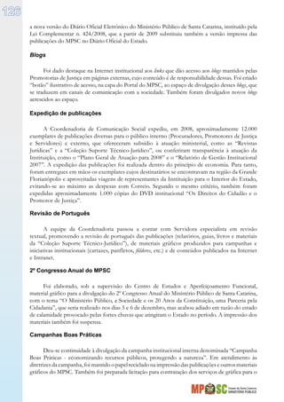 Estado de Santa Catarina
MINISTÉRIO PÚBLICO
126
a nova versão do Diário Oficial Eletrônico do Ministério Público de Santa Catarina, instituído pela
Lei Complementar n. 424/2008, que a partir de 2009 substituiu também a versão impressa das
publicações do MPSC no Diário Oficial do Estado.
Blogs
Foi dado destaque na Internet institucional aos links que dão acesso aos blogs mantidos pelas
Promotorias de Justiça em páginas externas, cujo conteúdo é de responsabilidade dessas. Foi criado
“botão” ilustrativo de acesso, na capa do Portal do MPSC, ao espaço de divulgação desses blogs, que
se traduzem em canais de comunicação com a sociedade. Também foram divulgados novos blogs
acrescidos ao espaço.
Expedição de publicações
A Coordenadoria de Comunicação Social expediu, em 2008, aproximadamente 12.000
exemplares de publicações diversas para o público interno (Procuradores, Promotores de Justiça
e Servidores) e externo, que ofereceram subsídio à atuação ministerial, como as “Revistas
Jurídicas” e a “Coleção Suporte Técnico-Jurídico”, ou conferiram transparência à atuação da
Instituição, como o “Plano Geral de Atuação para 2008” e o “Relatório de Gestão Institucional
2007”. A expedição das publicações foi realizada dentro do princípio de economia. Para tanto,
foram entregues em mãos os exemplares cujos destinatários se encontravam na região da Grande
Florianópolis e aproveitadas viagens de representantes da Instituição para o Interior do Estado,
evitando-se ao máximo as despesas com Correio. Segundo o mesmo critério, também foram
expedidas aproximadamente 1.000 cópias do DVD institucional “Os Direitos do Cidadão e o
Promotor de Justiça”.
Revisão de Português
A equipe da Coordenadoria passou a contar com Servidora especialista em revisão
textual, promovendo a revisão de português das publicações (relatórios, guias, livros e materiais
da “Coleção Suporte Técnico-Jurídico”), de materiais gráficos produzidos para campanhas e
iniciativas institucionais (cartazes, panfletos, fôlderes, etc.) e de conteúdos publicados na Internet
e Intranet.
2º Congresso Anual do MPSC
Foi elaborado, sob a supervisão do Centro de Estudos e Aperfeiçoamento Funcional,
material gráfico para a divulgação do 2º Congresso Anual do Ministério Público de Santa Catarina,
com o tema “O Ministério Público, a Sociedade e os 20 Anos da Constituição, uma Parceria pela
Cidadania”, que seria realizado nos dias 5 e 6 de dezembro, mas acabou adiado em razão do estado
de calamidade provocado pelas fortes chuvas que atingiram o Estado no período. A impressão dos
materiais também foi suspensa.
Campanhas Boas Práticas
Deu-se continuidade à divulgação da campanha institucional interna denominada “Campanha
Boas Práticas - economizando recursos públicos, protegendo a natureza”. Em atendimento às
diretrizes da campanha, foi mantido o papel reciclado na impressão das publicações e outros materiais
gráficos do MPSC. Também foi preparada licitação para contratação dos serviços de gráfica para o
 