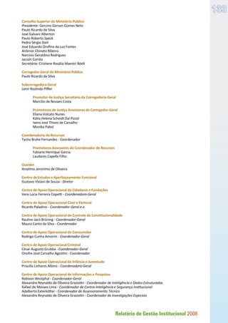 Relatório de Gestão Institucional 2008
133
Conselho Superior do Ministério Público
Presidente: Gercino Gerson Gomes Neto
Paulo Ricardo da Silva
José Galvani Alberton
Paulo Roberto Speck
Pedro Sérgio Steil
José Eduardo Orofino da Luz Fontes
Antenor Chinato Ribeiro
Narcísio Geraldino Rodrigues
Jacson Corrêa
Secretária: Cristiane Rosália Maestri Böell
Corregedor-Geral do Ministério Público
Paulo Ricardo da Silva
Subcorregedora-Geral
Lenir Roslindo Piffer
	 Promotor de Justiça Secretário da Corregedoria-Geral
	 Marcílio de Novaes Costa
	 Promotores de Justiça Assessores do Corregedor-Geral
	 Eliana Volcato Nunes
	 Kátia Helena Scheidt Dal Pizzol
	 Ivens José Thives de Carvalho
	 Monika Pabst
Coordenadoria de Recursos
Tycho Brahe Fernandes - Coordenador
	 Promotores Assessores do Coordenador de Recursos
	 Fabiano Henrique Garcia
	 Laudares Capella Filho
Ouvidor
Anselmo Jeronimo de Oliveira
Centro de Estudos e Aperfeiçoamento Funcional
Gustavo Viviani de Souza - Diretor
Centro de Apoio Operacional da Cidadania e Fundações
Vera Lúcia Ferreira Copetti - Coordenadora-Geral
Centro de Apoio Operacional Cível e Eleitoral
Ricardo Paladino - Coordenador-Geral e.e.
Centro de Apoio Operacional do Controle de Constitucionalidade
Raulino Jacó Brüning - Coordenador-Geral
Mauro Canto da Silva - Coordenador
Centro de Apoio Operacional do Consumidor
Rodrigo Cunha Amorim - Coordenador-Geral
Centro de Apoio Operacional Criminal
César Augusto Grubba - Coordenador-Geral
Onofre José Carvalho Agostini - Coordenador
Centro de Apoio Operacional da Infância e Juventude
Priscilla Linhares Albino - Coordenadora-Geral
Centro de Apoio Operacional de Informações e Pesquisas
Robison Westphal - Coordenador-Geral
Alexandre Reynaldo de Oliveira Graziotin - Coordenador de Inteligência e Dados Estruturados
Rafael de Moraes Lima - Coordenador de Contra-Inteligência e Segurança Institucional
Adalberto Exterkötter - Coordenador de Assessoramento Técnico
Alexandre Reynaldo de Oliveira Graziotin - Coordenador de Investigações Especiais
 