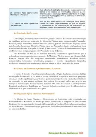 Relatório de Gestão Institucional 2008
15
CIP - Centro de Apoio Operacional de
Informações e Pesquisas
Atua subsidiando os Órgãos de execução no assessoramento
técnico e no repasse de informações coletadas e, por
determinação ou autorização do Procurador-Geral de Justiça,
na área das investigações cíveis e criminais do âmbito do
Ministério Público.
CCE - Centro de Apoio Operacional
Cível e Eleitoral
Atua na área cível residual não abrangida pelos demais
Centros de Apoio, especificamente no que diz respeito
à implementação da racionalização da intervenção do
Ministério Público no processo civil, e na área eleitoral.
9.4 Comissão de Concurso
Como Órgão Auxiliar de natureza transitória, cabe à Comissão de Concurso realizar a seleção
de candidatos ao ingresso na carreira do Ministério Público, sendo composta pelo Procurador-
Geral de Justiça, Presidente e membro nato da Comissão, por seis Procuradores de Justiça eleitos
pelo Conselho Superior do Ministério Público e por um Advogado indicado pela Secção de Santa
Catarina da Ordem dos Advogados do Brasil. A Secretaria da Comissão de Concurso é exercida por
um Promotor de Justiça designado pelo Procurador-Geral de Justiça.
Essa Comissão, em face de sua natureza transitória, é constituída especificamente para a
realização de concurso para ingresso na carreira do Ministério Público, sempre que há necessidade.
Exercem funções, além dos integrantes mencionados anteriormente, Servidores efetivos,
comissionados, funcionários terceirizados, estagiários e bolsistas especialmente designados,
conforme a necessidade do serviço, especialmente no que se refere à aplicação das provas.
9.5 Centro de Estudos e Aperfeiçoamento Funcional
O Centro de Estudos e Aperfeiçoamento Funcional é o Órgão Auxiliar do Ministério Público
encarregado da realização e do apoio a cursos, seminários, congressos, simpósios, pesquisas,
atividades, estudos e publicações, que visem ao aprimoramento profissional e cultural dos Membros
da Instituição, de seus serviços auxiliares e funcionários, bem como à melhor execução de seus
serviços e racionalização de seus recursos materiais. O Centro de Estudos e Aperfeiçoamento
Funcional, atualmente, é dirigido por um Promotor de Justiça, auxiliado por 4 Servidores efetivos,
um bolsista de 3º grau e um bolsista de 2º grau.
9.6 Órgãos de Apoio Técnico e Administrativo
Os Órgãos de Apoio Técnico e Administrativo da Instituição estão organizados em
Coordenadorias e Gerências, de modo que uma Coordenadoria é composta de uma ou mais
Gerências.Emsuamaioria,estãovinculadosàCoordenadoria-GeraldosÓrgãoseServiçosAuxiliares
de Apoio Técnico e Administrativo, que, por sua vez, é subordinada diretamente à Secretaria-Geral
do Ministério Público.
 