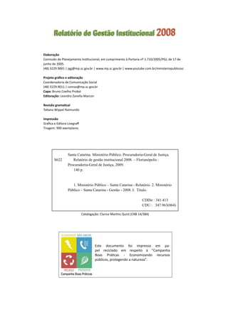 Elaboração
Comissão de Planejamento Institucional, em cumprimento à Portaria nº 1.710/2005/PGJ, de 17 de
junho de 2005.
(48) 3229.9001 | pgj@mp.sc.gov.br | www.mp.sc.gov.br | www.youtube.com.br/ministeriopublicosc
Projeto gráfico e editoração
Coordenadoria de Comunicação Social
(48) 3229.9011 | comso@mp.sc.gov.br
Capa: Bruno Coelho Probst
Editoração: Leandro Zanella Marcon
Revisão gramatical
Tatiana Wippel Raimundo
Impressão
Gráfica e Editora Lisegraff
Tiragem: 900 exemplares
Relatório de Gestão Institucional 2008
Catalogação: Clarice Martins Quint (CRB 14/384)
	 Santa Catarina. Ministério Público. Procuradoria-Geral de Justiça.  
S622            Relatório de gestão institucional 2008. – Florianópolis :                  	
	 Procuradoria-Geral de Justiça, 2009.
	       140 p.
	       1. Ministério Público – Santa Catarina - Relatório. 2. Ministério  
	 Público – Santa Catarina - Gestão - 2008. I.  Título.
                                                                                            CDDir : 341.413
                                                                                            CDU :   347.963(064)
Este documento foi impresso em pa-
pel reciclado em respeito à “Campanha
Boas Práticas - Economizando recursos
públicos, protegendo a natureza”.
 