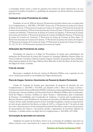 Relatório de Gestão Institucional 2008
27
a contemplar, dentre outros, a coleta de sugestões dos Centros de Apoio Operacional e de seus
respectivos Conselhos Consultivos e a publicação de anteprojeto em fórum eletrônico institucional
para discussões.
Instalação de novas Promotorias de Justiça
Instalação, no ano de 2008, de dezenove Promotorias de Justiça, dentre essas as criadas pelas
Leis Complementares n. 368/2006 e 399/2007. Foram elas: 2ª Promotoria de Justiça da Comarca
de Braço do Norte, 2ª Promotoria de Justiça da Comarca de Capinzal, 2ª Promotoria de Justiça da
Comarca de Guaramirim, 2ª Promotoria de Justiça da Comarca de Içara, 2ª Promotoria de Justiça da
Comarca de Imbituba, 2ª Promotoria de Justiça da Comarca de Itapema, 2ª Promotoria de Justiça
da Comarca de Sombrio, 2ª Promotoria de Justiça da Comarca de Balneário Piçarras, 2ª Promotoria
de Justiça da Comarca de Camboriú, 2ª Promotoria de Justiça da Comarca de Porto Belo, 13ª
Promotoria de Justiça da Comarca de Criciúma, 11ª Promotoria de Justiça da Comarca de Chapecó,
12ª Promotoria de Justiça da Comarca de Itajaí, 14ª Promotoria de Justiça da Comarca de Lages e
31ª, 32ª, 33ª, 34ª e 35ª Promotorias de Justiça da Comarca da Capital.
Atribuições das Promotorias de Justiça
Formulação de proposta ao Colégio de Procuradores de Justiça para redistribuição das
atribuições das Promotorias de Justiça das Comarcas de Araranguá, Balneário Piçarras, Braço do
Norte, Camboriú, Canoinhas, Capinzal, Capital, Chapecó, Criciúma, Guaramirim, Içara, Imbituba,
Itajaí, Itapema, Jaraguá do Sul, Lages, Palhoça, Porto Belo, Rio do Sul, São Bento do Sul, São José,
São Miguel do Oeste e Sombrio.
Frota de veículos
Renovação e ampliação da frota de veículos do Ministério Público, com a aquisição de oito
novos veículos para atender as necessidades dos Órgãos Institucionais.
Plano de Cargos, Carreira e Vencimentos do Pessoal do Quadro Permanente
Criação de Comissão de Estudos para apresentação de proposta de alteração das Leis
Complementares n. 223/2002 e 312/2005, que dispõem sobre o Plano de Cargos, Carreira e
VencimentosdosServidoresdoMinistérioPúblicoCatarinense,compostapelaSubprocuradora-Geral
de Justiça para Assuntos Jurídicos, pela Secretária-Geral do Ministério Público, pelo Coordenador-
Geral dos Órgãos e Serviços Auxiliares de Apoio Técnico e Administrativo, pelo Coordenador
de Finanças e Contabilidade, pelo Coordenador de Auditoria e Controle, pela Coordenadora de
Recursos Humanos e pelo Presidente da Associação dos Servidores do Ministério Público de Santa
Catarina. Foram, ainda, remitidos projetos de lei à Assembleia Legislativa, visando ao reajustamento
do valor do piso salarial dos Servidores, no índice de 5,25%, e à fixação do dia 1º de junho de cada
ano como a data-base para a revisão remuneratória anual dos Servidores, assim como dos proventos
de aposentadoria dos inativos e das pensões devidas a dependentes de Servidores falecidos da
Instituição. A medida resultou na edição das Lei Complementares n. 430/2008 e 431/2008.
Convocação de aprovados em concurso
Ampliação do quadro de Servidores efetivos com a nomeação de candidatos aprovados no
último concurso, com o provimento de 3 cargos de Analista do Ministério Público, 2 cargos de
 