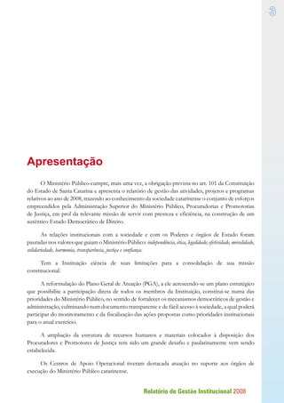 Relatório de Gestão Institucional 2008

Apresentação
O Ministério Público cumpre, mais uma vez, a obrigação prevista no art. 101 da Constituição
do Estado de Santa Catarina e apresenta o relatório de gestão das atividades, projetos e programas
relativos ao ano de 2008, trazendo ao conhecimento da sociedade catarinense o conjunto de esforços
empreendidos pela Administração Superior do Ministério Público, Procuradorias e Promotorias
de Justiça, em prol da relevante missão de servir com presteza e eficiência, na construção de um
autêntico Estado Democrático de Direito.
As relações institucionais com a sociedade e com os Poderes e órgãos de Estado foram
pautadas nos valores que guiam o Ministério Público: independência, ética, legalidade, efetividade, moralidade,
solidariedade, harmonia, transparência, justiça e confiança.
Tem a Instituição ciência de suas limitações para a consolidação de sua missão
constitucional.
A reformulação do Plano Geral de Atuação (PGA), a ele acrescendo-se um plano estratégico
que possibilite a participação direta de todos os membros da Instituição, constitui-se numa das
prioridades do Ministério Público, no sentido de fortalecer os mecanismos democráticos de gestão e
administração, culminando num documento transparente e de fácil acesso à sociedade, a qual poderá
participar do monitoramento e da fiscalização das ações propostas como prioridades institucionais
para o atual exercício.
A ampliação da estrutura de recursos humanos e materiais colocados à disposição dos
Procuradores e Promotores de Justiça tem sido um grande desafio e paulatinamente vem sendo
estabelecida.
Os Centros de Apoio Operacional tiveram destacada atuação no suporte aos órgãos de
execução do Ministério Público catarinense.
 