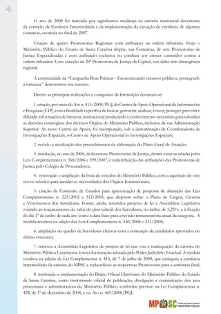 Estado de Santa Catarina
MINISTÉRIO PÚBLICO

O ano de 2008 foi marcado por significativa mudança na carreira ministerial decorrente
da extinção da Entrância Intermediária e da implementação da elevação de entrância de algumas
comarcas, ocorrida no final de 2007.
Criação de quatro Promotorias Regionais com atribuição na ordem tributária. Hoje o
Ministério Público do Estado de Santa Catarina dispõe, nas Comarcas, de sete Promotorias de
Justiça Especializadas e com atribuição exclusiva no combate aos crimes cometidos contra a
ordem tributária. Com exceção da 20ª Promotoria de Justiça da Capital, seis delas têm abrangência
regional.
A continuidade da “Campanha Boas Práticas - Economizando recursos públicos, protegendo
a natureza” demonstrou seu sucesso.
Dentre as principais realizações e conquistas da Instituição destacam-se:
1.criação,pormeiodoAton.415/2008/PGJ,doCentrodeApoioOperacionaldeInformações
ePesquisas(CIP),comafinalidadeespecíficadebuscar,gerenciar,analisar,cruzar,proteger,prevenire
difundir informações de interesse institucional produzindo o conhecimento necessário para subsidiar
as decisões estratégicas dos diversos Órgãos do Ministério Público, inclusive da sua Administração
Superior. Ao novo Centro de Apoio, foi incorporado, sob a denominação de Coordenadoria de
Investigações Especiais, o Centro de Apoio Operacional às Investigações Especiais;
2. revisão e atualização dos procedimentos de elaboração do Plano Geral de Atuação;
3. instalação, no ano de 2008, de dezenove Promotorias de Justiça, dentre essas as criadas pelas
Leis Complementares n. 368/2006 e 399/2007, e redistribuição das atribuições das Promotorias de
Justiça pelo Colégio de Procuradores;
4. renovação e ampliação da frota de veículos do Ministério Público, com a aquisição de oito
novos veículos para atender as necessidades dos Órgãos Institucionais;
5. criação de Comissão de Estudos para apresentação de proposta de alteração das Leis
Complementares n. 223/2002 e 312/2005, que dispõem sobre o Plano de Cargos, Carreira
e Vencimentos dos Servidores. Foram, ainda, remitidos projetos de lei à Assembleia Legislativa
visando ao reajustamento do valor do piso salarial dos Servidores, no índice de 5,25%, e à fixação
do dia 1º de junho de cada ano como a data-base para a revisão remuneratória anual da categoria. A
medida resultou na edição das Leis Complementares n. 430/2008 e 431/2008;
6. ampliação do quadro de Servidores efetivos com a nomeação de candidatos aprovados no
último concurso;
7. remessa à Assembleia Legislativa de projeto de lei que visa à readequação da carreira do
Ministério Público Catarinense à nova formatação adotada pelo Poder Judiciário Estadual. A medida
resultou na edição da Lei Complementar n. 416, de 7 de julho de 2008, que extinguiu a entrância
intermediária da carreira do MPSC e reclassificou as respectivas Promotorias para a entrância final;
8. instituição e implementação do Diário Oficial Eletrônico do Ministério Público do Estado
de Santa Catarina, como instrumento oficial de publicação, divulgação e comunicação dos atos
processuais e administrativos do Ministério Público, conforme previsto na Lei Complementar n.
424, de 1º de dezembro de 2008, e no Ato n. 469/2008/PGJ;
 