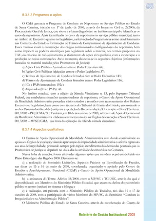 Relatório de Gestão Institucional 2008
55
8.3.1.3 Programas e ações
O CMA gerencia o Programa de Combate ao Nepotismo no Serviço Público no Estado
de Santa Catarina, iniciado em 1º de junho de 2006, através do Inquérito Civil n. 2/2006, da
Procuradoria-Geral de Justiça, que visava a efetuar diagnóstico no âmbito municipal e identificar os
casos de nepotismo. Após identificado os casos de nepotismo no serviço público municipal, tanto
no âmbito do Executivo quanto no Legislativo, a efetivação do Programa teve como desdobramento
nas Comarcas do Estado a formatação de Termos de Compromisso de Ajustamento de Condutas.
Esses Termos visam à exoneração dos cargos comissionados configuradores do nepotismo, bem
como impelem os poderes municipais para legislarem sobre a matéria, nos termos propostos no
TAC, ou em caso de não-ajustamento, o aforamento de ações civis públicas, com a exoneração e a
proibição de novas contratações. Até o momento, alcançou-se os seguintes objetivos (informações
baseadas no material enviado pelos Promotores de Justiça):
a) Ações Civis Públicas Ajuizadas contra o Poder Executivo: 64;
b) Ações Civis Públicas Ajuizadas contra o Poder Legislativo: 37;
c) Termos de Ajustamento de Conduta firmados com o Poder Executivo: 145;
d) Termos de Ajustamento de Conduta firmados com o Poder Legislativo: 116;
e) ICs e PAPs instaurados: 192; e
f) Arquivados (ICs e PAPs): 46.
No âmbito estadual, com a edição da Súmula Vinculante n. 13, pelo Supremo Tribunal
Federal, que estabeleceu situações caracterizadoras de nepotismo, o Centro de Apoio Operacional
da Moralidade Administrativa procedeu vários estudos e reuniões com representantes dos Poderes
Executivo e Legislativo, bem como com técnicos do Tribunal de Contas do Estado, assessorando o
senhor Procurador-Geral de Justiça na expedição da Recomendação/Orientação – Nota Técnica n.
001/2008 – PGJ/CMA/SC. Também, em 10 de novembro de 2008, o Centro de Apoio Operacional
da Moralidade Administrativa elaborou e remeteu a todos os Órgãos de execução a Nota Técnica n.
001/2008 – MPSC/CMA, que trata da aplicação da referida súmula vinculante.
8.3.1.4 Aspectos qualitativos
O Centro de Apoio Operacional da Moralidade Administrativa vem dando continuidade ao
apoioaosÓrgãosdeexecução,visandoàprevençãodaimprobidadeadministrativaeaefetivarepressão
aos atos de improbidade, primando sempre pelo rápido atendimento das demandas pontuais que os
Promotores de Justiça se deparam no dia-a-dia da atividade desenvolvida na Comarca.
Nessa linha de atuação, foram efetivadas algumas ações que atendem o pré-estabelecido no
Plano Estratégico das Regiões 2008. Destacam-se:
a) a realização do Seminário Licitações, Aspectos Práticos na Identificação de Fraudes,
nas datas de 15 e 16 de maio de 2008, coordenado, organizado e apoiado pelo Centro de
Estudos e Aperfeiçoamento Funcional (CEAF) e Centro de Apoio Operacional da Moralidade
Administrativa;
b) a assinatura do Termo Aditivo 02/2008, entre o MP/SC e TCE/SC, através do qual é
disponibilizado aos Membros do Ministério Público Estadual que atuam na defesa do patrimônio
público o acesso (senhas) ao sistema e-Sfinge; e
c) a realização, em parceria com o Ministério Público do Trabalho, nos dias 16 e 17 de
outubro de 2008, com a participação de vários Membros do MP/SC, do Seminário “Combate às
Irregularidades na Administração Pública”.
O Ministério Público do Estado de Santa Catarina, através da coordenação do Centro de
 
