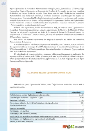 Estado de Santa Catarina
MINISTÉRIO PÚBLICO
56
Apoio Operacional da Moralidade Administrativa, participou, ainda, de reunião do GNDH (Grupo
Nacional de Direitos Humanos), na Comissão de Combate à Corrupção, que ocorreu na cidade
de Goiânia, no Estado de Goiás, nos dias 29 de 30 de maio de 2008. Na Defesa da Moralidade
Administrativa, vale mencionar, também, a constante atualização e revitalização das páginas do
Centro de Apoio Operacional da Moralidade Administrativa, na Internet e na Intranet, onde constam
materiais de apoio, acesso ao sistema e-sfinge e íntegra do Programa de Combate ao Nepotismo no
Serviço Público no Estado de Santa Catarina, além das palestras e vídeos do Seminário “Licitações
- Aspectos práticos na identificação de fraudes”.
Por fim, cabe registrar que, no mês de dezembro de 2008, o Centro de Apoio Operacional da
Moralidade Administrativa participou e articulou a participação de Membros do Ministério Público
Estadual em seis reuniões regionais, nas Sedes de Secretarias de Estado do Desenvolvimento, em
conjunto com o Tribunal de Contas do Estado, em face das enchentes ocorridas em novembro de
2008, em Santa Catarina.
Em relação aos aspectos qualitativos dos Órgãos de execução, no âmbito da Moralidade
Administrativa, destacam-se:
I) a intensificação da fiscalização de processos licitatórios, nas Comarcas, com a efetivação
das seguintes medidas: a) instauração de 23 PPs ; b) instauração de 15 Inquéritos Civis; c) celebração de um
TAC; d) proposição de 15 ACPs; e) proposição de duas Ações Cautelares inominadas; e f) proposição de
uma Ação de Busca e Apreensão; e
II) a fiscalização de processos seletivos e concursos públicos, nas Comarcas, com a efetivação das
seguintes medidas: a) instauração de 26 PPs; b) instauração de nove Inquéritos Civis; c) celebração de quatro
TACs; d)encaminhamento deuma Recomendação; e)proposição de24 ACPs; f)proposição de duas Ações
Cautelares de Busca e Apreensão.
8.3.2 Centro de Apoio Operacional Criminal (CCR)
O Centro de Apoio Operacional Criminal, como Órgão Auxiliar, realizou no ano de 2008 as
seguintes atividades:
Espécie Quantidade
Solicitações de Apoio a Órgãos de execução recebidas 2.180
Atos de apoio realizados a Órgãos de 1º grau 2130
Pesquisas realizadas 2.193
Remessa de subsídios doutrinários, legislativos e jurisprudenciais 381
Palestras ministradas 5
Eventos promovidos 1
Participação em reuniões 124
Participação em audiências públicas 1
Participação em seminários, congressos, palestras e outros eventos externos 21
Participação em Órgãos externos representando a Instituição 10
Ofícios, e-mails e fax recebidos	 2.675
 