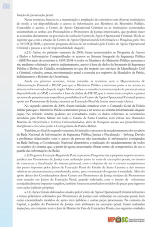 Estado de Santa Catarina
MINISTÉRIO PÚBLICO
58
função de persecução penal.
Nesse contexto, buscou-se a manutenção e ampliação de convênios com diversas instituições
de modo a ser disponibilizado o acesso às informações aos Membros do Ministério Público.
Concedido o acesso, o Centro de Apoio Operacional Criminal ou as instituições conveniadas
encaminham as senhas aos Procuradores e Promotores de Justiça interessados, que poderão fazer
as consultas diretamente ou por meio de senha do Centro de Apoio Operacional Criminal. Há de se
registrar que, com a criação do Centro de Apoio Operacional de Informações e Pesquisas, pelo Ato
n. 415/PGJ/2008, o presente programa deixou de ser realizado pelo Centro de Apoio Operacional
Criminal e passou a ser de responsabilidade daquele;
a.2.1) Ações: no primeiro semestre de 2008, foram acrescentados ao Programa de Acesso
a Dados e Informações Compartilhadas os acessos ao Sistema Integrado de Segurança Pública
– SISP. Por meio do convênio n. 4559/2008-4, todos os Membros do Ministério Público passaram a
ter, mediante solicitação e prévio cadastramento, acesso à base de dados da Secretaria de Segurança
Pública e Defesa do Cidadão, notadamente no que diz respeito aos serviços de Identificação Civil
e Criminal, veículos, armas, movimentação penal e consulta aos registros de Mandados de Prisão,
indiciamentos e Boletins de Ocorrência.
Ainda no primeiro semestre, foram iniciadas as tratativas com o Departamento de
Administração Prisional – DEAP para que o Ministério Público catarinense passe a ter acesso ao
sistema informatizado daquele órgão. Muito embora a consulta à movimentação de presos já esteja
disponibilizada no SISP, a consulta à base de dados do DEAP, que é muito mais completa e possui
recursos de pesquisa mais específicos, possibilitará ao Centro de Apoio Operacional Criminal prestar
apoio aos Promotores de Justiça atuantes na Execução Penal de forma muito mais efetiva.
No segundo semestre de 2008, foram iniciadas tratativas com o Comando-Geral da Polícia
Militar para que o Ministério Público catarinense passe a ter acesso ao sistema informatizado daquele
órgão. No referido sistema poderão ser consultados todos os dados referentes às ocorrências
atendidas pela Polícia Militar em todo o Estado de Santa Catarina, com ênfase nos chamados
Boletins de Ocorrência e Termos Circunstanciados, além de franquear acesso aos procedimentos
disciplinares em curso junto à Corregedoria da Polícia Militar.
Também,nofinaldosegundosemestre,foiiniciadooprocessoderecadastramentodosusuários
da Rede Nacional de Informações de Segurança Pública, Justiça e Fiscalização – Infoseg. Devido
a problemas relacionados com o acesso de pessoas não-autorizadas às informações consignadas
na Rede Infoseg, a Coordenação Nacional determinou a realização do recadastramento de todos
os usuários do sistema que, a partir de agora, necessitarão firmar termo de compromisso de uso e
guarda das informações da Rede;
a.3) Programa Execução Regular da Pena: o presente Programa visa a propiciar suporte técnico-
jurídico aos Promotores de Justiça com atribuição junto às varas de execuções penais, no intuito
de exercerem a fiscalização do sistema prisional, com o objetivo de ter o correto cumprimento
das penas impostas pelos Juízos de Execução Penal do Estado de Santa Catarina e das normas
relativas ao encarceramento, contribuindo, assim, para a reinserção do egresso à sociedade. Além do
apoio direto dos Coordenadores desse Centro aos Promotores de Justiça titulares de Promotorias
com atuação em Juízos de Execução Penal, quando solicitado, com o intuito de solucionar
extrajudicialmente impasses surgidos, também foram encaminhados modelos de peças para ingresso
com ações judiciais próprias;
a.3.1) Ações: foram elaborados estudos pelo Centro de Apoio Operacional Criminal referentes
a temas polêmicos solicitados por Promotores de Justiça com atribuição na execução penal, bem
como encaminhado modelos de ações civis públicas e outras peças processuais. Na comarca da
Capital, a pedido do Promotor de Justiça com atribuição na execução penal, foram realizadas
inspeções, em conjunto com o Juiz de Direito da Vara de Execuções Penais, nas seguintes unidades
 