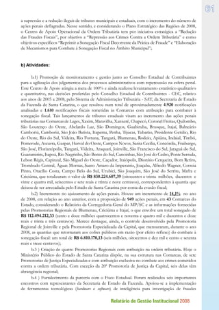 Relatório de Gestão Institucional 2008
61
a supressão e a redução ilegais de tributos municipais e estaduais, com o incremento do número de
ações penais deflagradas. Nesse sentido, e considerando o Plano Estratégico das Regiões de 2008,
o Centro de Apoio Operacional da Ordem Tributária tem por iniciativa estratégica a “Redução
das Fraudes Fiscais”, por objetivo a “Repressão aos Crimes Contra a Ordem Tributária” e como
objetivos específicos “Reprimir a Sonegação Fiscal Decorrente da Prática de Fraude” e “Elaboração
de Mecanismos para Combate à Sonegação Fiscal no Âmbito Municipal”;
b) Atividades:
b.1) Promoção de monitoramento e gestão junto ao Conselho Estadual de Contribuintes
para a agilização dos julgamentos dos processos administrativos com repercussão na esfera penal.
Este Centro de Apoio atingiu a meta de 100% e ainda realizou levantamento estatístico qualitativo
e quantitativo, nas decisões proferidas pelo Conselho Estadual de Contribuintes - CEC, relativo
aos anos de 2005 a 2008, pelo Sistema de Administração Tributária - SAT, da Secretaria de Estado
da Fazenda de Santa Catarina, o que resultou num total de aproximadamente 4.920 notificações
analisadas e 1.610 notificações fiscais remetidas às Comarcas com atribuição para combater à
sonegação fiscal. Tais lançamentos de tributos estaduais visam ao incremento das ações penais
tributárias nas Comarcas de Lages, Xaxim, Maravilha, Xanxerê, Chapecó, Coronel Freitas, Quilombo,
São Lourenço do Oeste, Abelardo Luz, São Domingos, Guabiruba, Brusque, Itajaí, Balneário
Camboriú, Camboriú, São João Batista, Itapema, Penha, Tijucas, Tubarão, Presidente Getúlio, Rio
do Oeste, Rio do Sul, Videira, Rio Fortuna, Tangará, Blumenau, Rodeio, Apiúna, Indaial, Timbó,
Pomerode, Ascurra, Gaspar, Herval do Oeste, Campos Novos, Santa Cecília, Concórdia, Fraiburgo,
São José, Florianópolis, Tangará, Videira, Araquari, Joinville, São Francisco do Sul, Jaraguá do Sul,
Guaramirim, Itapoá, Rio Negrinho, São Bento do Sul, Canoinhas, São José do Cedro, Ponte Serrada,
Lebon Régis, Capinzal, São Miguel do Oeste, Caçador, Itaiópolis, Dionísio Cerqueira, Bom Retiro,
Trombudo Central, Águas Mornas, Santo Amaro da Imperatriz, Joaçaba, Alfredo Wagner, Correia
Pinto, Otacílio Costa, Campo Belo do Sul, Urubici, São Joaquim, São José do Serrito, Mafra e
Criciúma, que totalizaram o valor de R$ 830.224.607,39 (oitocentos e trinta milhões, duzentos e
vinte e quatro mil, seiscentos e sete reais e trinta e nove centavos), correspondentes à quantia que
deixou de ser arrecadada pelo Estado de Santa Catarina por conta da evasão fiscal;
b.2) Incremento no ajuizamento de ações penais. Houve um incremento de 14,1% no ano
de 2008, em relação ao ano anterior, com a proposição de 949 ações penais, em 43 Comarcas do
Estado, considerando o Relatório da Corregedoria-Geral do MP/SC e as informações fornecidas
pelas Promotorias Regionais de Blumenau, Criciúma e Itajaí, o que envolve um total sonegado de
R$ 112.494.212,33 (cento e doze milhões quatrocentos e noventa e quatro mil e duzentos e doze
reais e trinta e três centavos). Merece destaque, ainda, o controle desenvolvido pela Promotoria
Regional de Joinville e pela Promotoria Especializada da Capital, que mensuraram, durante o ano
2008, as quantias que retornaram aos cofres públicos em razão (por efeito reflexo) do combate à
sonegação fiscal: um total de R$ 6.810.170,13 (seis milhões, oitocentos e dez mil e cento e setenta
reais e treze centavos);
b.3 ) Criação de quatro Promotorias Regionais com atribuição na ordem tributária. Hoje o
Ministério Público do Estado de Santa Catarina dispõe, na sua estrutura nas Comarcas, de sete
Promotorias de Justiça Especializadas e com atribuição exclusiva no combate aos crimes cometidos
contra a ordem tributária. Com exceção da 20ª Promotoria de Justiça da Capital, seis delas têm
abrangência regional;
b.4 ) Fortalecimento da parceria com o Fisco Estadual. Foram realizados seis importantes
encontros com representantes da Secretaria de Estado da Fazenda. Apoiou-se a implementação
de ferramentas tecnológicas (hardware e software) de inteligência para investigação de fraudes
 
