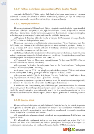 Estado de Santa Catarina
MINISTÉRIO PÚBLICO
64
8.3.4.1 Políticas e prioridades estabelecidas no Plano Geral de Atuação
A atuação do Ministério Público na área da Infância e Juventude ocorreu nos três eixos que
constituem o Sistema de Garantias de Direitos da Infância e Juventude, ou seja, em campos que
contemplam a promoção, o controle social e a defesa e responsabilização.
8.3.4.2 Promoção de direitos
Deu-se continuidade às Políticas Sociais Básicas voltadas à garantia do direito à vida, à saúde, à
alimentação, à educação, ao esporte, ao lazer, à profissionalização, à cultura, à dignidade, ao respeito,
à liberdade e à convivência familiar e comunitária, por meio da implantação ou operacionalização e
avaliação dos programas, das ações, dos projetos e das atividades já existentes:
a) Programa de Combate à Evasão Escolar e Garantia de Permanência e Sucesso Escolar
(APÓIA) – Aviso por Infrequência de Aluno;
b) combate à exploração sexual infanto-juvenil, com apoio ao Fórum Catarinense pelo Fim
da Violência e da Exploração Sexual Infanto- Juvenil e à operacionalização, em Santa Catarina, do
Disque-Denúncia 100, serviço nacional unificado de notificação anônima e gratuita de violências
sexuais cometidas contra crianças e adolescentes;
c) oferta de medicamentos e suplementos alimentares para os portadores de mucoviscidose e
ao funcionamento do sistema de vigilância alimentar e nutricional e de notificação compulsória da
desnutrição grave em crianças de até cinco anos (SISVAN);
d) Programa de Aviso por Maus-tratos contra Crianças e Adolescentes (APOMT) - Sistema
Estadual Unificado de Aviso de Maus-tratos;
e) Programa de Facilitação e Estímulo para o Aumento das Contribuições ao Fundo para a
Infância e Adolescência (FIAR Cidadania);
f) oferta de exame de DNA, com a implementação do Programa de DNA em audiência de
Santa Catarina (PRODNASC), gerido pelo Tribunal de Justiça de Santa Catarina;
g) Programa de Inclusão Digital – Rede Digital Educativa Pró-Infância e Adolescência (Rede
Piá), em parceria com o Centro de Apoio Operacional Criminal;
h) organização, mediante a capacitação de todos os atores, das redes de atendimento e proteção
aos interesses das crianças e dos adolescentes nos Municípios Catarinenses; e
i) mobilização dos Promotores de Justiça da Infância para garantia dos direitos das crianças e
adolescentes, através da identificação de questões com alcance regional ou estadual e do consequente
estudo das soluções viáveis, a serem alcançadas através de farto subsídio, consistente em peças
processuais e extraprocessuais elaboradas pelo Centro de Apoio Operacional da Infância e Juventude
- CIJ.
8.3.4.3 Controle social
Deu-secontinuidadeàimplementaçãodasPolíticasdeProteçãoEspecial,pormeiodeprogramas,
ações, projetos e atividades para o atendimento às crianças e aos adolescentes vulnerabilizados
por ameaças ou violações a seus direitos, como drogaditos, portadores de necessidades especiais e
vítimas de violência, e que visem, notadamente:
a) à articulação das ações necessárias à inclusão de alunos portadores de deficiência na rede
regular de ensino;
b) à adequação das entidades de abrigo, em atenção ao preconizado nos artigos 90 a 94 do
Estatuto da Criança e do Adolescente, por meio da promoção da fiscalização, da avaliação e do
reordenamento operacional de tais entidades (Programa Família - O Melhor Abrigo);
 