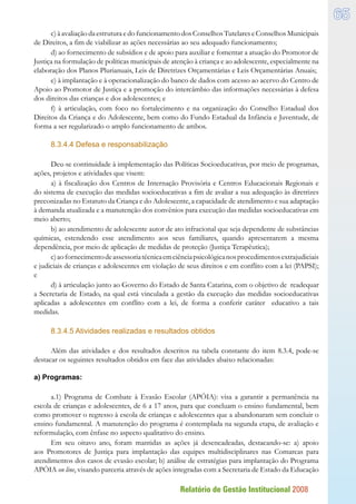 Relatório de Gestão Institucional 2008
65
c)à avaliação da estrutura edo funcionamentodos ConselhosTutelareseConselhos Municipais
de Direitos, a fim de viabilizar as ações necessárias ao seu adequado funcionamento;
d) ao fornecimento de subsídios e de apoio para auxiliar e fomentar a atuação do Promotor de
Justiça na formulação de políticas municipais de atenção à criança e ao adolescente, especialmente na
elaboração dos Planos Plurianuais, Leis de Diretrizes Orçamentárias e Leis Orçamentárias Anuais;
e) à implantação e à operacionalização do banco de dados com acesso ao acervo do Centro de
Apoio ao Promotor de Justiça e a promoção do intercâmbio das informações necessárias à defesa
dos direitos das crianças e dos adolescentes; e
f) à articulação, com foco no fortalecimento e na organização do Conselho Estadual dos
Direitos da Criança e do Adolescente, bem como do Fundo Estadual da Infância e Juventude, de
forma a ser regularizado o amplo funcionamento de ambos.
8.3.4.4 Defesa e responsabilização
Deu-se continuidade à implementação das Políticas Socioeducativas, por meio de programas,
ações, projetos e atividades que visem:
a) à fiscalização dos Centros de Internação Provisória e Centros Educacionais Regionais e
do sistema de execução das medidas socioeducativas a fim de avaliar a sua adequação às diretrizes
preconizadas no Estatuto da Criança e do Adolescente, a capacidade de atendimento e sua adaptação
à demanda atualizada e a manutenção dos convênios para execução das medidas socioeducativas em
meio aberto;
b) ao atendimento de adolescente autor de ato infracional que seja dependente de substâncias
químicas, estendendo esse atendimento aos seus familiares, quando apresentarem a mesma
dependência, por meio de aplicação de medidas de proteção (Justiça Terapêutica);
c)aofornecimentodeassessoriatécnicaemciênciapsicológicanosprocedimentosextrajudiciais
e judiciais de crianças e adolescentes em violação de seus direitos e em conflito com a lei (PAPSI);
e
d) à articulação junto ao Governo do Estado de Santa Catarina, com o objetivo de readequar
a Secretaria de Estado, na qual está vinculada a gestão da execução das medidas socioeducativas
aplicadas a adolescentes em conflito com a lei, de forma a conferir caráter educativo a tais
medidas.
8.3.4.5 Atividades realizadas e resultados obtidos
Além das atividades e dos resultados descritos na tabela constante do item 8.3.4, pode-se
destacar os seguintes resultados obtidos em face das atividades abaixo relacionadas:
a) Programas:
a.1) Programa de Combate à Evasão Escolar (APÓIA): visa a garantir a permanência na
escola de crianças e adolescentes, de 6 a 17 anos, para que concluam o ensino fundamental, bem
como promover o regresso à escola de crianças e adolescentes que a abandonaram sem concluir o
ensino fundamental. A manutenção do programa é contemplada na segunda etapa, de avaliação e
reformulação, com ênfase no aspecto qualitativo do ensino.
Em seu oitavo ano, foram mantidas as ações já desencadeadas, destacando-se: a) apoio
aos Promotores de Justiça para implantação das equipes multidisciplinares nas Comarcas para
atendimentos dos casos de evasão escolar; b) análise de estratégias para implantação do Programa
APÓIA on line, visando parceria através de ações integradas com a Secretaria de Estado da Educação
 