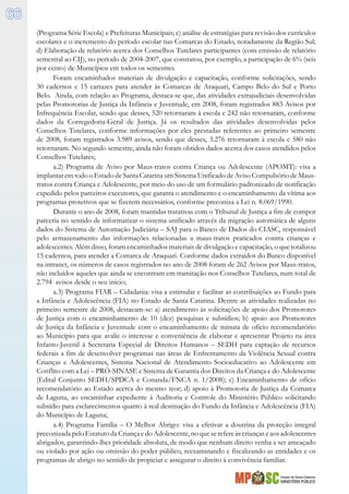 Estado de Santa Catarina
MINISTÉRIO PÚBLICO
66
(Programa Série Escola) e Prefeituras Municipais; c) análise de estratégias para revisão dos currículos
escolares e o incremento do período escolar nas Comarcas do Estado, notadamente da Região Sul;
d) Elaboração de relatório acerca dos Conselhos Tutelares participantes (com emissão de relatório
semestral ao CIJ), no período de 2004-2007, que constatou, por exemplo, a participação de 6% (seis
por cento) de Municípios em todos os semestres.
Foram encaminhados materiais de divulgação e capacitação, conforme solicitações, sendo
30 cadernos e 15 cartazes para atender às Comarcas de Araquari, Campo Belo do Sul e Porto
Belo. Ainda, com relação ao Programa, destaca-se que, das atividades extrajudiciais desenvolvidas
pelas Promotorias de Justiça da Infância e Juventude, em 2008, foram registrados 883 Avisos por
Infrequência Escolar, sendo que desses, 520 retornaram à escola e 242 não retornaram, conforme
dados da Corregedoria-Geral de Justiça. Já os resultados das atividades desenvolvidas pelos
Conselhos Tutelares, conforme informações por eles prestadas referentes ao primeiro semestre
de 2008, foram registrados 3.989 avisos, sendo que desses, 3.276 retornaram à escola e 580 não
retornaram. No segundo semestre, ainda não foram obtidos dados acerca dos casos atendidos pelos
Conselhos Tutelares;
a.2) Programa de Aviso por Maus-tratos contra Criança ou Adolescente (APOMT): visa a
implantar em todo o Estado de Santa Catarina um Sistema Unificado de Aviso Compulsório de Maus-
tratos contra Criança e Adolescente, por meio do uso de um formulário padronizado de notificação
expedido pelos parceiros executores, que garanta o atendimento e o encaminhamento da vítima aos
programas protetivos que se fizerem necessários, conforme preconiza a Lei n. 8.069/1990.
Durante o ano de 2008, foram mantidas tratativas com o Tribunal de Justiça a fim de compor
parceria no sentido de informatizar o sistema unificado através da migração automática de alguns
dados do Sistema de Automação Judiciária – SAJ para o Banco de Dados do CIASC, responsável
pelo armazenamento das informações relacionadas a maus-tratos praticados contra crianças e
adolescentes. Além disso, foram encaminhados materiais de divulgação e capacitação, o que totalizou
15 cadernos, para atender a Comarca de Araquari. Conforme dados extraídos do Banco disponível
na intranet, os números de casos registrados no ano de 2008 foram de 262 Avisos por Maus-tratos,
não incluídos aqueles que ainda se encontram em tramitação nos Conselhos Tutelares, num total de
2.794 avisos desde o seu início;
a.3) Programa FIAR – Cidadania: visa a estimular e facilitar as contribuições ao Fundo para
a Infância e Adolescência (FIA) no Estado de Santa Catarina. Dentre as atividades realizadas no
primeiro semestre de 2008, destacam-se: a) atendimento às solicitações de apoio dos Promotores
de Justiça com o encaminhamento de 10 (dez) pesquisas e subsídios; b) apoio aos Promotores
de Justiça da Infância e Juventude com o encaminhamento de minuta de ofício recomendatório
ao Município para que avalie o interesse e conveniência de elaborar e apresentar Projeto na área
Infanto-Juvenil à Secretaria Especial de Direitos Humanos – SEDH para captação de recursos
federais a fim de desenvolver programas nas áreas de Enfrentamento da Violência Sexual contra
Crianças e Adolescentes, Sistema Nacional de Atendimento Socioeducativo ao Adolescente em
Conflito com a Lei – PRÓ-SINASE e Sistema de Garantia dos Direitos da Criança e do Adolescente
(Edital Conjunto SEDH/SPDCA e Conanda/FNCA n. 1/2008); c) Encaminhamento de ofício
recomendatório ao Estado acerca do mesmo teor; d) apoio à Promotoria de Justiça da Comarca
de Laguna, ao encaminhar expediente à Auditoria e Controle do Ministério Público solicitando
subsídio para esclarecimentos quanto à real destinação do Fundo da Infância e Adolescência (FIA)
do Município de Laguna;
a.4) Programa Família – O Melhor Abrigo: visa a efetivar a doutrina da proteção integral
preconizada peloEstatutoda Criança edo Adolescente,no queserefereàscriançaseaos adolescentes
abrigados, garantindo-lhes prioridade absoluta, de modo que nenhum direito venha a ser ameaçado
ou violado por ação ou omissão do poder público, reexaminando e fiscalizando as entidades e os
programas de abrigo no sentido de propiciar e assegurar o direito à convivência familiar.
 