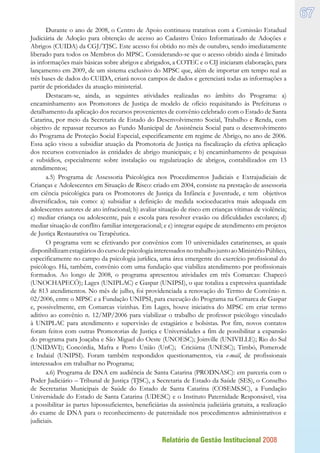 Relatório de Gestão Institucional 2008
67
Durante o ano de 2008, o Centro de Apoio continuou tratativas com a Comissão Estadual
Judiciária de Adoção para obtenção de acesso ao Cadastro Único Informatizado de Adoções e
Abrigos (CUIDA) da CGJ/TJSC. Este acesso foi obtido no mês de outubro, sendo imediatamente
liberado para todos os Membros do MPSC. Considerando-se que o acesso obtido ainda é limitado
às informações mais básicas sobre abrigos e abrigados, a COTEC e o CIJ iniciaram elaboração, para
lançamento em 2009, de um sistema exclusivo do MPSC que, além de importar em tempo real as
três bases de dados do CUIDA, criará novos campos de dados e gerenciará todas as informações a
partir de prioridades da atuação ministerial.
Destacam-se, ainda, as seguintes atividades realizadas no âmbito do Programa: a)
encaminhamento aos Promotores de Justiça de modelo de ofício requisitando às Prefeituras o
detalhamento da aplicação dos recursos provenientes de convênio celebrado com o Estado de Santa
Catarina, por meio da Secretaria de Estado do Desenvolvimento Social, Trabalho e Renda, com
objetivo de repassar recursos ao Fundo Municipal de Assistência Social para o desenvolvimento
do Programa de Proteção Social Especial, especificamente em regime de Abrigo, no ano de 2006.
Essa ação visou a subsidiar atuação da Promotoria de Justiça na fiscalização da efetiva aplicação
dos recursos conveniados às entidades de abrigo municipais; e b) encaminhamento de pesquisas
e subsídios, especialmente sobre instalação ou regularização de abrigos, contabilizados em 13
atendimentos;
a.5) Programa de Assessoria Psicológica nos Procedimentos Judiciais e Extrajudiciais de
Crianças e Adolescentes em Situação de Risco: criado em 2004, consiste na prestação de assessoria
em ciência psicológica para os Promotores de Justiça da Infância e Juventude, e tem objetivos
diversificados, tais como: a) subsidiar a definição de medida socioeducativa mais adequada em
adolescentes autores de ato infracional; b) avaliar situação de risco em crianças vítimas de violência;
c) mediar criança ou adolescente, pais e escola para resolver evasão ou dificuldades escolares; d)
mediar situação de conflito familiar intergeracional; e e) integrar equipe de atendimento em projetos
de Justiça Restaurativa ou Terapêutica.
O programa vem se efetivando por convênios com 10 universidades catarinenses, as quais
disponibilizamestagiáriosdocursodepsicologiainteressadosnotrabalhojuntoaoMinistérioPúblico,
especificamente no campo da psicologia jurídica, uma área emergente do exercício profissional do
psicólogo. Há, também, convênio com uma fundação que viabiliza atendimento por profissionais
formados. Ao longo de 2008, o programa apresentou atividades em três Comarcas: Chapecó
(UNOCHAPECÓ); Lages (UNIPLAC) e Gaspar (UNIPSI), o que totaliza a expressiva quantidade
de 813 atendimentos. No mês de julho, foi providenciada a renovação do Termo de Convênio n.
02/2006, entre o MPSC e a Fundação UNIPSI, para execução do Programa na Comarca de Gaspar
e, possivelmente, em Comarcas vizinhas. Em Lages, houve iniciativa do MPSC em criar termo
aditivo ao convênio n. 12/MP/2006 para viabilizar o trabalho de professor psicólogo vinculado
à UNIPLAC para atendimento e supervisão de estagiários e bolsistas. Por fim, novos contatos
foram feitos com outras Promotorias de Justiça e Universidades a fim de possibilitar a expansão
do programa para Joaçaba e São Miguel do Oeste (UNOESC); Joinville (UNIVILLE); Rio do Sul
(UNIDAVI); Concórdia, Mafra e Porto União (UnC); Criciúma (UNESC); Timbó, Pomerode
e Indaial (UNIPSI). Foram também respondidos questionamentos, via e-mail, de profissionais
interessados em trabalhar no Programa;
a.6) Programa de DNA em audiência de Santa Catarina (PRODNASC): em parceria com o
Poder Judiciário – Tribunal de Justiça (TJSC), a Secretaria de Estado da Saúde (SES), o Conselho
de Secretarias Municipais de Saúde do Estado de Santa Catarina (COSEMS.SC), a Fundação
Universidade do Estado de Santa Catarina (UDESC) e o Instituto Paternidade Responsável, visa
a possibilitar às partes hipossuficientes, beneficiárias da assistência judiciária gratuita, a realização
do exame de DNA para o reconhecimento de paternidade nos procedimentos administrativos e
judiciais.
 