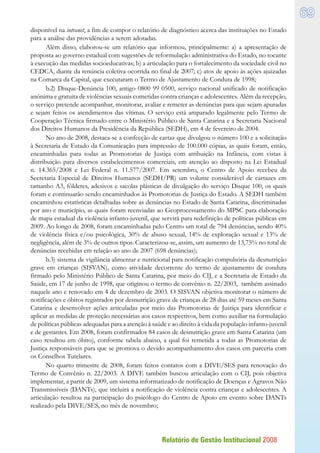 Relatório de Gestão Institucional 2008
69
disponível na intranet, a fim de compor o relatório de diagnóstico acerca das instituições no Estado
para a análise das providências a serem adotadas.
Além disso, elaborou-se um relatório que informou, principalmente: a) a apresentação de
proposta ao governo estadual com sugestões de reformulação administrativa do Estado, no tocante
à execução das medidas socioeducativas; b) a articulação para o fortalecimento da sociedade civil no
CEDCA, diante da renúncia coletiva ocorrida no final de 2007; c) atos de apoio às ações ajuizadas
na Comarca da Capital, que executaram o Termo de Ajustamento de Conduta de 1998;
b.2) Disque-Denúncia 100, antigo 0800 99 0500, serviço nacional unificado de notificação
anônima e gratuita de violências sexuais cometidas contra crianças e adolescentes. Além da recepção,
o serviço pretende acompanhar, monitorar, avaliar e remeter as denúncias para que sejam apuradas
e sejam feitos os atendimentos das vítimas. O serviço está amparado legalmente pelo Termo de
Cooperação Técnica firmado entre o Ministério Público de Santa Catarina e a Secretaria Nacional
dos Direitos Humanos da Presidência da República (SEDH), em 4 de fevereiro de 2004.
No ano de 2008, destaca-se a confecção de cartaz que divulgou o número 100 e a solicitação
à Secretaria de Estado da Comunicação para impressão de 100.000 cópias, as quais foram, então,
encaminhadas para todas as Promotorias de Justiça com atribuição na Infância, com vistas à
distribuição para diversos estabelecimentos comerciais, em atenção ao disposto na Lei Estadual
n. 14.365/2008 e Lei Federal n. 11.577/2007. Em setembro, o Centro de Apoio recebeu da
Secretaria Especial de Direitos Humanos (SEDH/PR) um volume considerável de cartazes em
tamanho A3, fôlderes, adesivos e sacolas plásticas de divulgação do serviço Disque 100, os quais
foram e continuarão sendo encaminhados às Promotorias de Justiça do Estado. A SEDH também
encaminhou estatísticas detalhadas sobre as denúncias no Estado de Santa Catarina, discriminadas
por ano e município, as quais foram reenviadas ao Geoprocessamento do MPSC para elaboração
de mapa estadual da violência infanto-juvenil, que servirá para redefinição de políticas públicas em
2009. Ao longo de 2008, foram encaminhadas pelo Centro um total de 794 denúncias, sendo 40%
de violência física e/ou psicológica, 30% de abuso sexual, 14% de exploração sexual e 13% de
negligência, além de 3% de outros tipos. Caracterizou-se, assim, um aumento de 13,75% no total de
denúncias recebidas em relação ao ano de 2007 (698 denúncias);
b.3) sistema de vigilância alimentar e nutricional para notificação compulsória da desnutrição
grave em crianças (SISVAN), como atividade decorrente do termo de ajustamento de conduta
firmado pelo Ministério Público de Santa Catarina, por meio do CIJ, e a Secretaria de Estado da
Saúde, em 17 de junho de 1998, que originou o termo de convênio n. 22/2003, também assinado
naquele ano e renovado em 4 de dezembro de 2003. O SISVAN objetiva monitorar o número de
notificações e óbitos registrados por desnutrição grave de crianças de 28 dias até 59 meses em Santa
Catarina e desenvolver ações articuladas por meio das Promotorias de Justiça para identificar e
aplicar as medidas de proteção necessárias aos casos respectivos, bem como auxiliar na formulação
de políticas públicas adequadas para a atenção à saúde e ao direito à vida da população infanto-juvenil
e de gestantes. Em 2008, foram confirmados 84 casos de desnutrição grave em Santa Catarina (um
caso resultou em óbito), conforme tabela abaixo, a qual foi remetida a todas as Promotorias de
Justiça responsáveis para que se promova o devido acompanhamento dos casos em parceria com
os Conselhos Tutelares.
No quarto trimestre de 2008, foram feitos contatos com a DIVE/SES para renovação do
Termo de Convênio n. 22/2003. A DIVE também buscou articulação com o CIJ, pois objetiva
implementar, a partir de 2009, um sistema informatizado de notificação de Doenças e Agravos Não
Transmissíveis (DANTs), que incluirá a notificação de violência contra crianças e adolescentes. A
articulação resultou na participação do psicólogo do Centro de Apoio em evento sobre DANTs
realizado pela DIVE/SES, no mês de novembro;
 