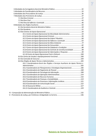 Relatório de Gestão Institucional 2008

4 Atividades da Corregedoria-Geral do Ministério Público.............................................................32
5 Atividades da Coordenadoria de Recursos...................................................................................33
6 Atividades dos Procuradores de Justiça.......................................................................................36
7 Atividades dos Promotores de Justiça..........................................................................................37
7.1 Na Área Criminal.............................................................................................................37
7.2 Na Área Cível...................................................................................................................43
7.3 Na Área da Infância e Juventude....................................................................................46
8 Atividades dos Órgãos Auxiliares.................................................................................................50
8.1 Da Secretaria-Geral do Ministério Público......................................................................50
8.2 Da Ouvidoria...................................................................................................................51
8.3 Dos Centros de Apoio Operacional..................................................................................54
8.3.1 Centro de Apoio Operacional da Moralidade Administrativa............................54
8.3.2 Centro de Apoio Operacional Criminal...............................................................56
8.3.3 Centro de Apoio Operacional da Ordem Tributária...........................................60
8.3.4 Centro de Apoio Operacional da Infância e Juventude......................................63
8.3.5 Centro de Apoio Operacional do Meio Ambiente..............................................77
8.3.6 Centro de Apoio Operacional do Consumidor....................................................82
8.3.7 Centro de Apoio Operacional da Cidadania e Fundações..................................88
8.3.8 Centro de Apoio Operacional do Controle de Constitucionalidade....................98
8.3.9 Centro de Apoio Operacional de Informações e Pesquisas................................99
8.3.10 Centro de Apoio Operacional Cível e Eleitoral...............................................100
8.4 Do Centro de Estudos e Aperfeiçoamento Funcional....................................................100
8.5 Da Comissão de Concurso.............................................................................................104
8.6 Dos Órgãos de Apoio Técnico e Administrativo.............................................................105
8.6.1 Coordenadoria-Geral dos Órgãos e Serviços Auxiliares de Apoio Técnico e.
Administrativo..........................................................................................................105
8.6.2 Coordenadoria de Planejamento e Estratégias Organizacionais.....................106
8.6.3 Coordenadoria de Pagamento de Pessoal.......................................................108
8.6.4 Coordenadoria de Tecnologia da Informação..................................................108
8.6.5 Coordenadoria de Operações Administrativas................................................114
8.6.6 Coordenadoria de Recursos Humanos.............................................................116
8.6.7 Coordenadoria de Finanças e Contabilidade...................................................119
8.6.8 Coordenadoria de Processos e Informações Jurídicas......................................121
8.6.9 Coordenadoria de Comunicação Social............................................................122
8.6.10 Assessoria Militar...........................................................................................127
8.6.11 Coordenadoria de Auditoria e Controle.........................................................129
IV – Composição da Administração do Ministério Público......................................................................132
V – Promotores de Justiça, por Entrância e Antigüidade na Carreira......................................................136
 